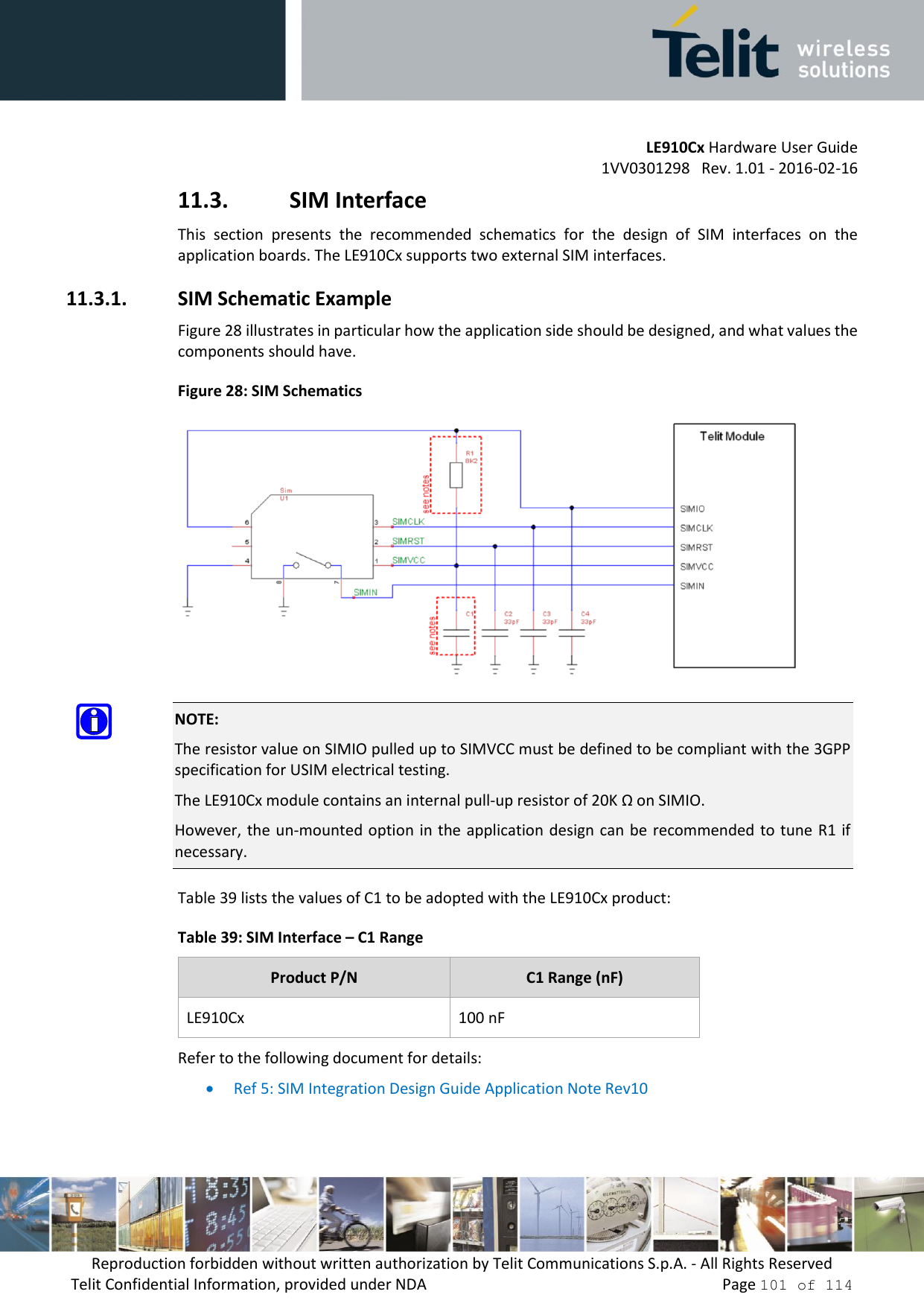 LE910Cx Hardware User Guide 1VV0301298   Rev. 1.01 - 2016-02-16 Reproduction forbidden without written authorization by Telit Communications S.p.A. - All Rights Reserved Telit Confidential Information, provided under NDA   Page 101 of 114 11.3. SIM Interface This  section  presents  the  recommended  schematics  for  the  design  of  SIM  interfaces  on  the application boards. The LE910Cx supports two external SIM interfaces. 11.3.1. SIM Schematic Example Figure 28 illustrates in particular how the application side should be designed, and what values the components should have. Figure 28: SIM Schematics NOTE: The resistor value on SIMIO pulled up to SIMVCC must be defined to be compliant with the 3GPP specification for USIM electrical testing. The LE910Cx module contains an internal pull-up resistor of 20K Ω on SIMIO. However, the  un-mounted option  in the application design can  be recommended to tune R1 if necessary. Table 39 lists the values of C1 to be adopted with the LE910Cx product: Table 39: SIM Interface – C1 Range Product P/N C1 Range (nF) LE910Cx 100 nF Refer to the following document for details: Ref 5: SIM Integration Design Guide Application Note Rev10