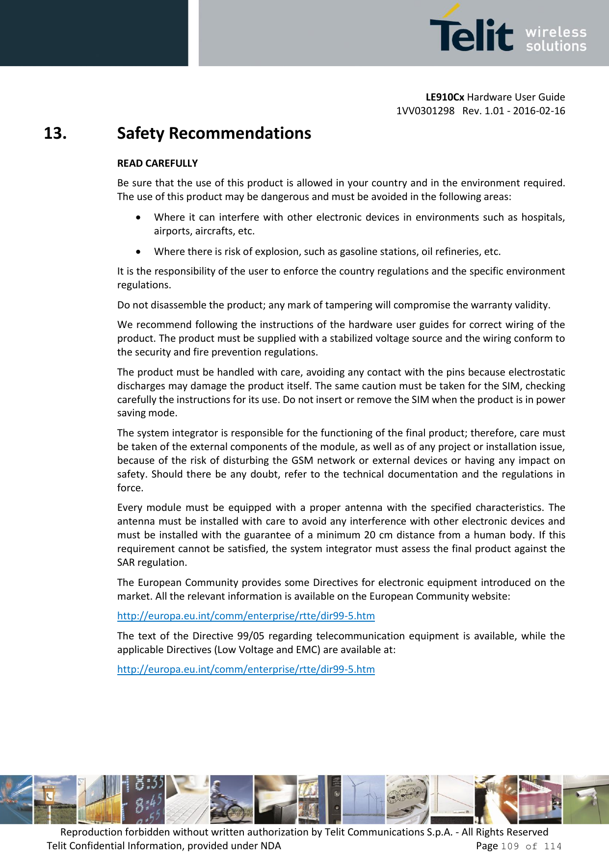 LE910Cx Hardware User Guide 1VV0301298   Rev. 1.01 - 2016-02-16 Reproduction forbidden without written authorization by Telit Communications S.p.A. - All Rights Reserved Telit Confidential Information, provided under NDA   Page 109 of 114 13. Safety RecommendationsREAD CAREFULLYBe sure that the use of this product is allowed in your country and in the environment required.The use of this product may be dangerous and must be avoided in the following areas:Where it  can  interfere with  other  electronic  devices in  environments such as  hospitals,airports, aircrafts, etc.Where there is risk of explosion, such as gasoline stations, oil refineries, etc.It is the responsibility of the user to enforce the country regulations and the specific environment regulations. Do not disassemble the product; any mark of tampering will compromise the warranty validity. We recommend following the instructions of the hardware user guides for correct wiring of the product. The product must be supplied with a stabilized voltage source and the wiring conform to the security and fire prevention regulations. The product must be handled with care, avoiding any contact with the pins because electrostatic discharges may damage the product itself. The same caution must be taken for the SIM, checking carefully the instructions for its use. Do not insert or remove the SIM when the product is in power saving mode. The system integrator is responsible for the functioning of the final product; therefore, care must be taken of the external components of the module, as well as of any project or installation issue, because of the risk of disturbing the  GSM network or  external devices or having any impact on safety. Should there  be any doubt, refer to the technical documentation  and the regulations in force. Every  module  must  be  equipped  with  a  proper  antenna  with  the  specified characteristics.  The antenna must be installed with care to avoid any interference with other electronic devices and must be installed with  the guarantee of a minimum 20 cm distance from  a human body. If this requirement cannot be satisfied, the system integrator must assess the final product against the SAR regulation. The European Community provides some Directives for electronic equipment introduced on the market. All the relevant information is available on the European Community website: http://europa.eu.int/comm/enterprise/rtte/dir99-5.htm The  text  of  the  Directive  99/05  regarding  telecommunication  equipment  is  available,  while  the applicable Directives (Low Voltage and EMC) are available at: http://europa.eu.int/comm/enterprise/rtte/dir99-5.htm 