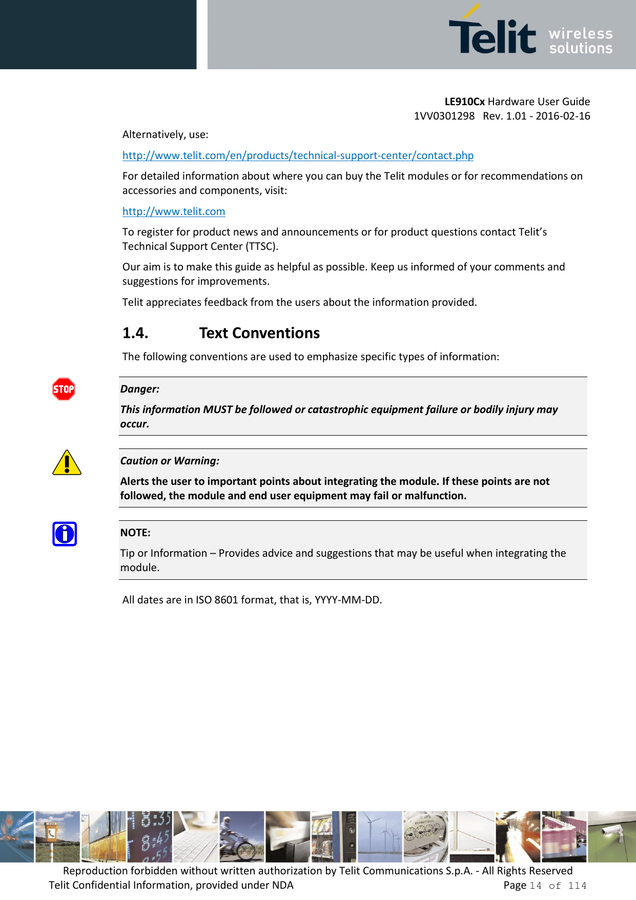         LE910Cx Hardware User Guide     1VV0301298   Rev. 1.01 - 2016-02-16 Reproduction forbidden without written authorization by Telit Communications S.p.A. - All Rights Reserved Telit Confidential Information, provided under NDA                 Page 14 of 114 Alternatively, use:  http://www.telit.com/en/products/technical-support-center/contact.php For detailed information about where you can buy the Telit modules or for recommendations on accessories and components, visit:  http://www.telit.com To register for product news and announcements or for product questions contact Telit’s Technical Support Center (TTSC). Our aim is to make this guide as helpful as possible. Keep us informed of your comments and suggestions for improvements. Telit appreciates feedback from the users about the information provided. 1.4. Text Conventions The following conventions are used to emphasize specific types of information:  Danger: This information MUST be followed or catastrophic equipment failure or bodily injury may occur.  Caution or Warning: Alerts the user to important points about integrating the module. If these points are not followed, the module and end user equipment may fail or malfunction.  NOTE: Tip or Information – Provides advice and suggestions that may be useful when integrating the module. All dates are in ISO 8601 format, that is, YYYY-MM-DD.   