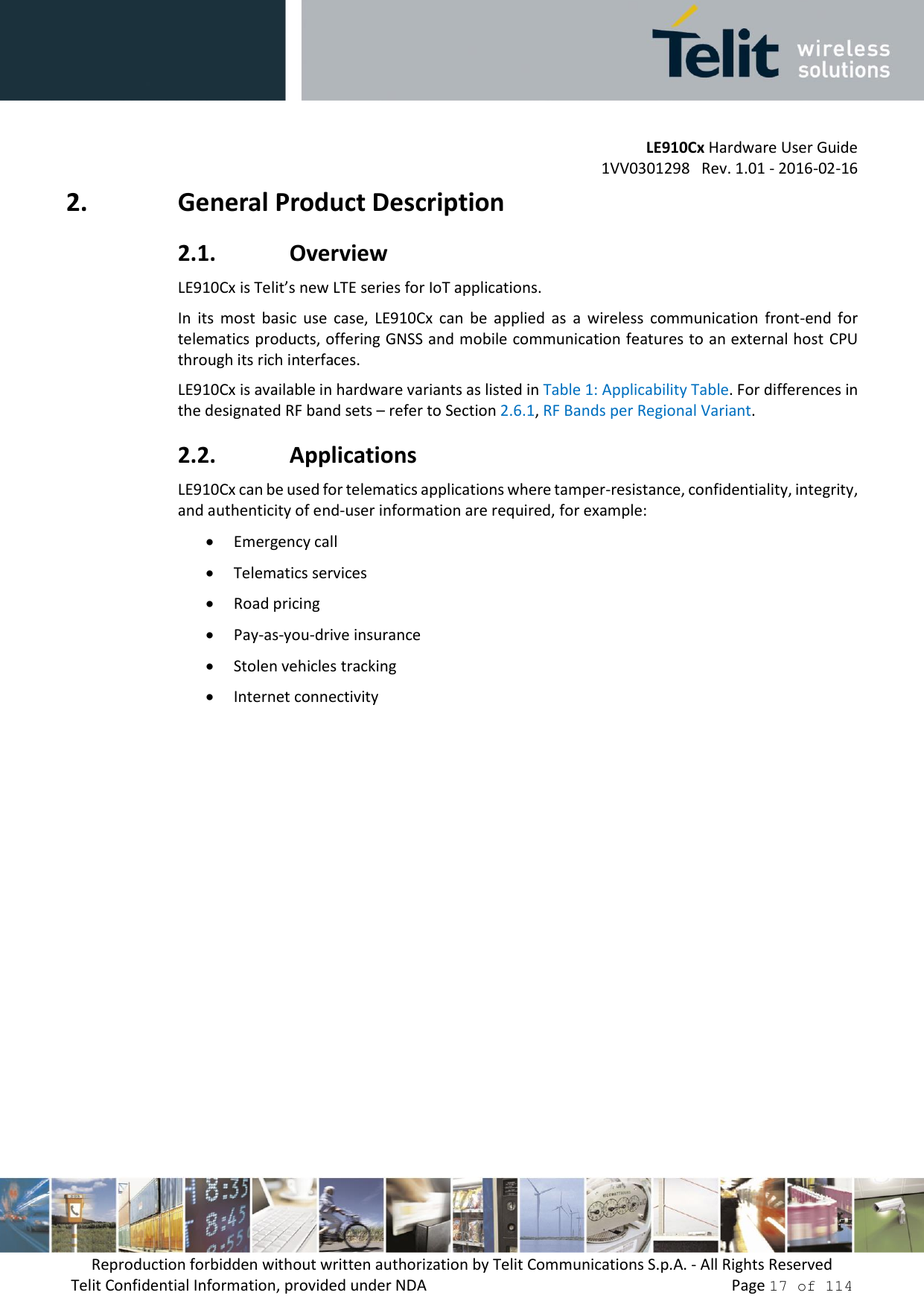         LE910Cx Hardware User Guide     1VV0301298   Rev. 1.01 - 2016-02-16 Reproduction forbidden without written authorization by Telit Communications S.p.A. - All Rights Reserved Telit Confidential Information, provided under NDA                 Page 17 of 114 2. General Product Description 2.1. Overview LE910Cx is Telit’s new LTE series for IoT applications.  In  its  most  basic  use  case,  LE910Cx  can  be  applied  as  a  wireless  communication  front-end  for telematics products, offering GNSS and mobile communication features to an external host  CPU through its rich interfaces. LE910Cx is available in hardware variants as listed in Table 1: Applicability Table. For differences in the designated RF band sets – refer to Section 2.6.1, RF Bands per Regional Variant. 2.2. Applications LE910Cx can be used for telematics applications where tamper-resistance, confidentiality, integrity, and authenticity of end-user information are required, for example:  Emergency call  Telematics services  Road pricing  Pay-as-you-drive insurance  Stolen vehicles tracking  Internet connectivity    