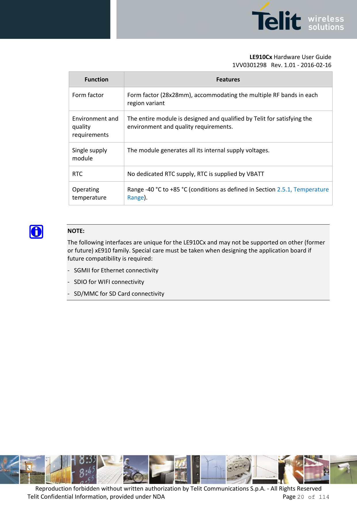         LE910Cx Hardware User Guide     1VV0301298   Rev. 1.01 - 2016-02-16 Reproduction forbidden without written authorization by Telit Communications S.p.A. - All Rights Reserved Telit Confidential Information, provided under NDA                 Page 20 of 114 Function Features Form factor Form factor (28x28mm), accommodating the multiple RF bands in each region variant Environment and quality requirements The entire module is designed and qualified by Telit for satisfying the environment and quality requirements.  Single supply module The module generates all its internal supply voltages. RTC No dedicated RTC supply, RTC is supplied by VBATT  Operating temperature Range -40 °C to +85 °C (conditions as defined in Section 2.5.1, Temperature Range).   NOTE: The following interfaces are unique for the LE910Cx and may not be supported on other (former or future) xE910 family. Special care must be taken when designing the application board if future compatibility is required: -   SGMII for Ethernet connectivity  -   SDIO for WIFI connectivity -   SD/MMC for SD Card connectivity   