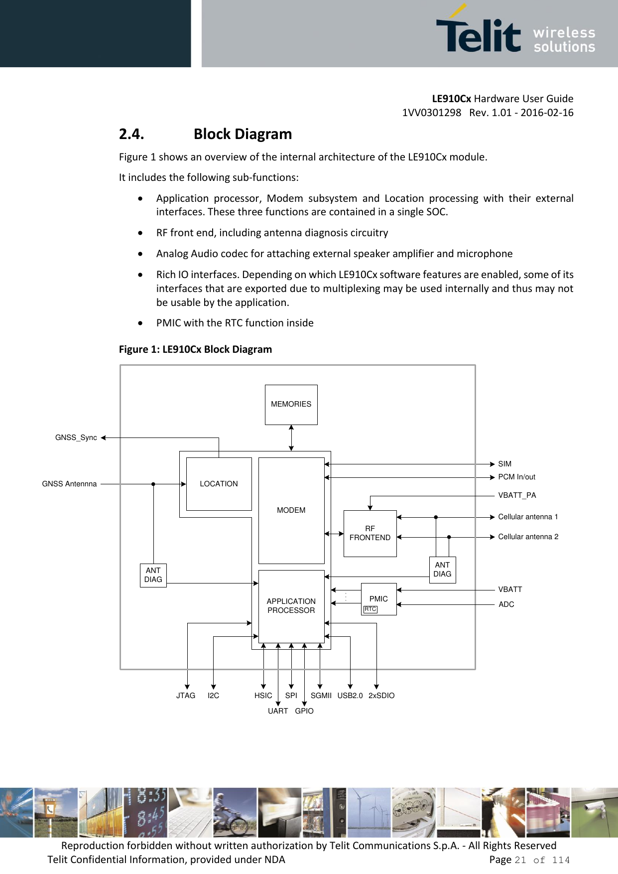         LE910Cx Hardware User Guide     1VV0301298   Rev. 1.01 - 2016-02-16 Reproduction forbidden without written authorization by Telit Communications S.p.A. - All Rights Reserved Telit Confidential Information, provided under NDA                 Page 21 of 114 2.4. Block Diagram Figure 1 shows an overview of the internal architecture of the LE910Cx module.  It includes the following sub-functions:  Application  processor,  Modem  subsystem  and  Location  processing  with  their  external interfaces. These three functions are contained in a single SOC.  RF front end, including antenna diagnosis circuitry  Analog Audio codec for attaching external speaker amplifier and microphone  Rich IO interfaces. Depending on which LE910Cx software features are enabled, some of its interfaces that are exported due to multiplexing may be used internally and thus may not be usable by the application.  PMIC with the RTC function inside  Figure 1: LE910Cx Block Diagram ANT DIAGMEMORIESRFFRONTENDGNSS AntennnaGPIOCellular antenna 1Cellular antenna 2PCM In/outSIMGNSS_SyncAPPLICATION PROCESSORMODEMLOCATION HSICI2CANT DIAGUSB2.0SGMIISPIUARTJTAG 2xSDIOPMICVBATTADCVBATT_PARTC    