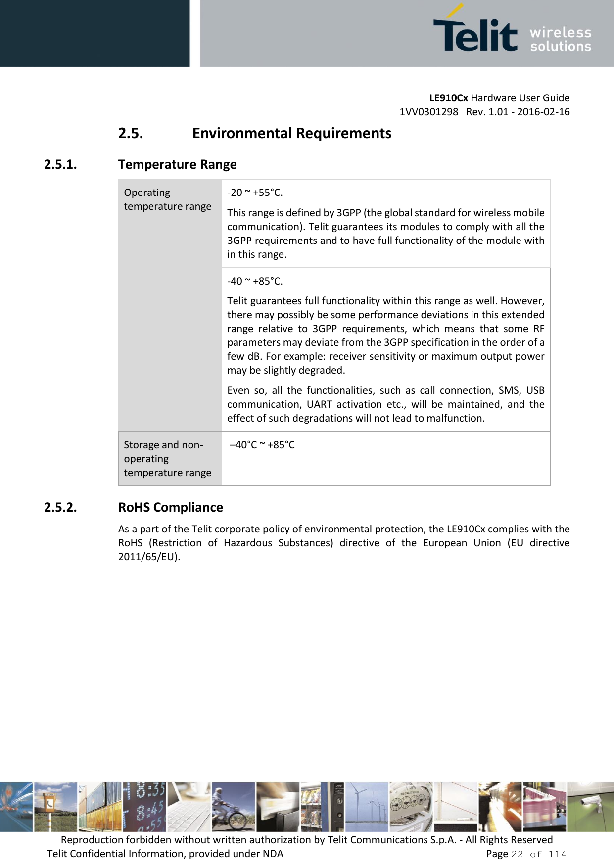         LE910Cx Hardware User Guide     1VV0301298   Rev. 1.01 - 2016-02-16 Reproduction forbidden without written authorization by Telit Communications S.p.A. - All Rights Reserved Telit Confidential Information, provided under NDA                 Page 22 of 114 2.5. Environmental Requirements 2.5.1. Temperature Range Operating temperature range -20 ~ +55°C.  This range is defined by 3GPP (the global standard for wireless mobile communication). Telit guarantees its modules to comply with all the 3GPP requirements and to have full functionality of the module with in this range. -40 ~ +85°C.  Telit guarantees full functionality within this range as well. However, there may possibly be some performance deviations in this extended range  relative  to  3GPP  requirements,  which  means  that  some  RF parameters may deviate from the 3GPP specification in the order of a few dB. For example: receiver sensitivity or maximum output power may be slightly degraded.  Even  so,  all  the  functionalities,  such  as  call  connection,  SMS,  USB communication,  UART  activation  etc.,  will  be  maintained,  and  the effect of such degradations will not lead to malfunction. Storage and non-operating temperature range  –40°C ~ +85°C 2.5.2. RoHS Compliance As a part of the Telit corporate policy of environmental protection, the LE910Cx complies with the RoHS  (Restriction  of  Hazardous  Substances)  directive  of  the  European  Union  (EU  directive 2011/65/EU).    