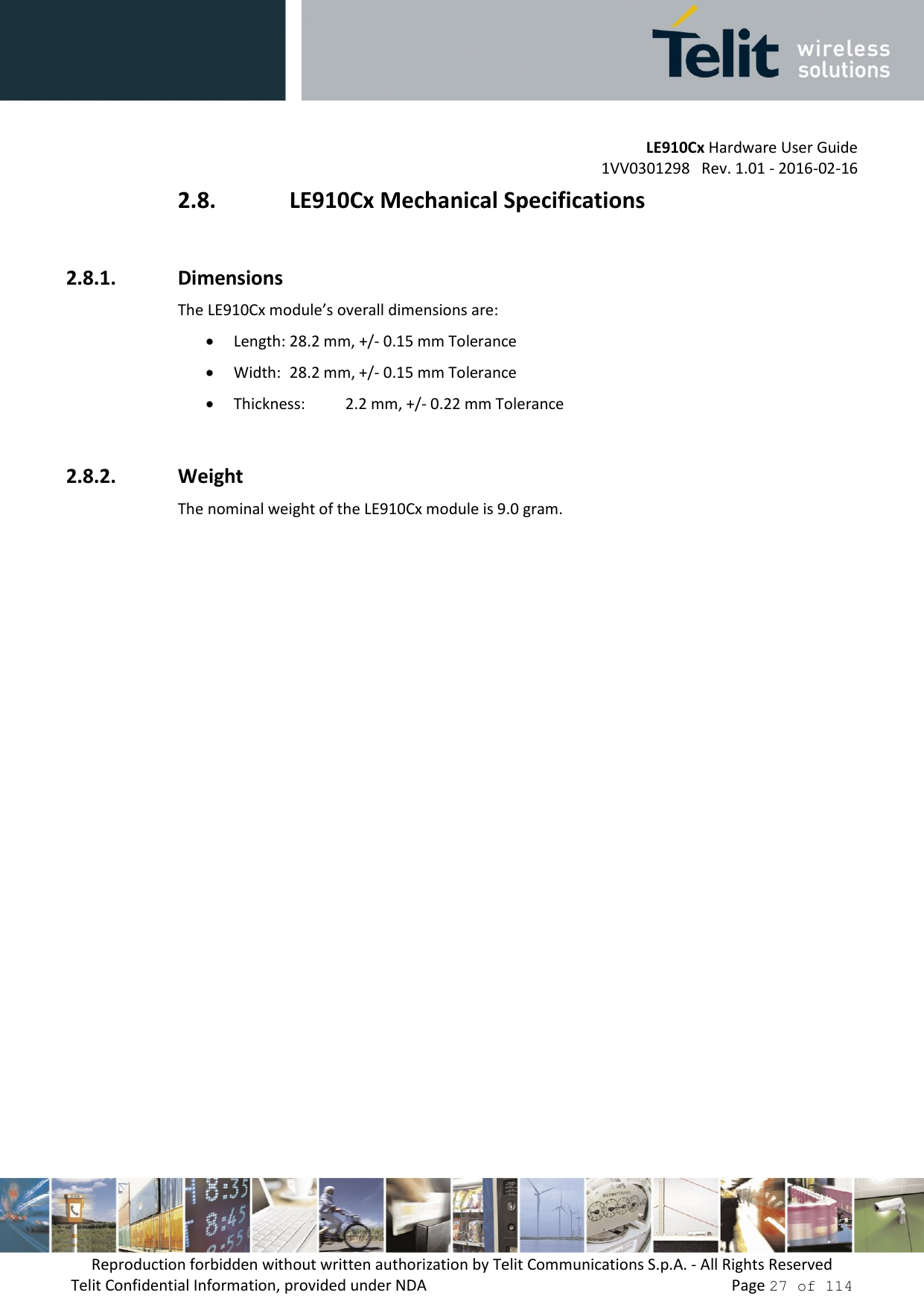         LE910Cx Hardware User Guide     1VV0301298   Rev. 1.01 - 2016-02-16 Reproduction forbidden without written authorization by Telit Communications S.p.A. - All Rights Reserved Telit Confidential Information, provided under NDA                 Page 27 of 114 2.8. LE910Cx Mechanical Specifications  2.8.1. Dimensions The LE910Cx module’s overall dimensions are:   Length: 28.2 mm, +/- 0.15 mm Tolerance  Width:  28.2 mm, +/- 0.15 mm Tolerance  Thickness:   2.2 mm, +/- 0.22 mm Tolerance  2.8.2. Weight The nominal weight of the LE910Cx module is 9.0 gram. 