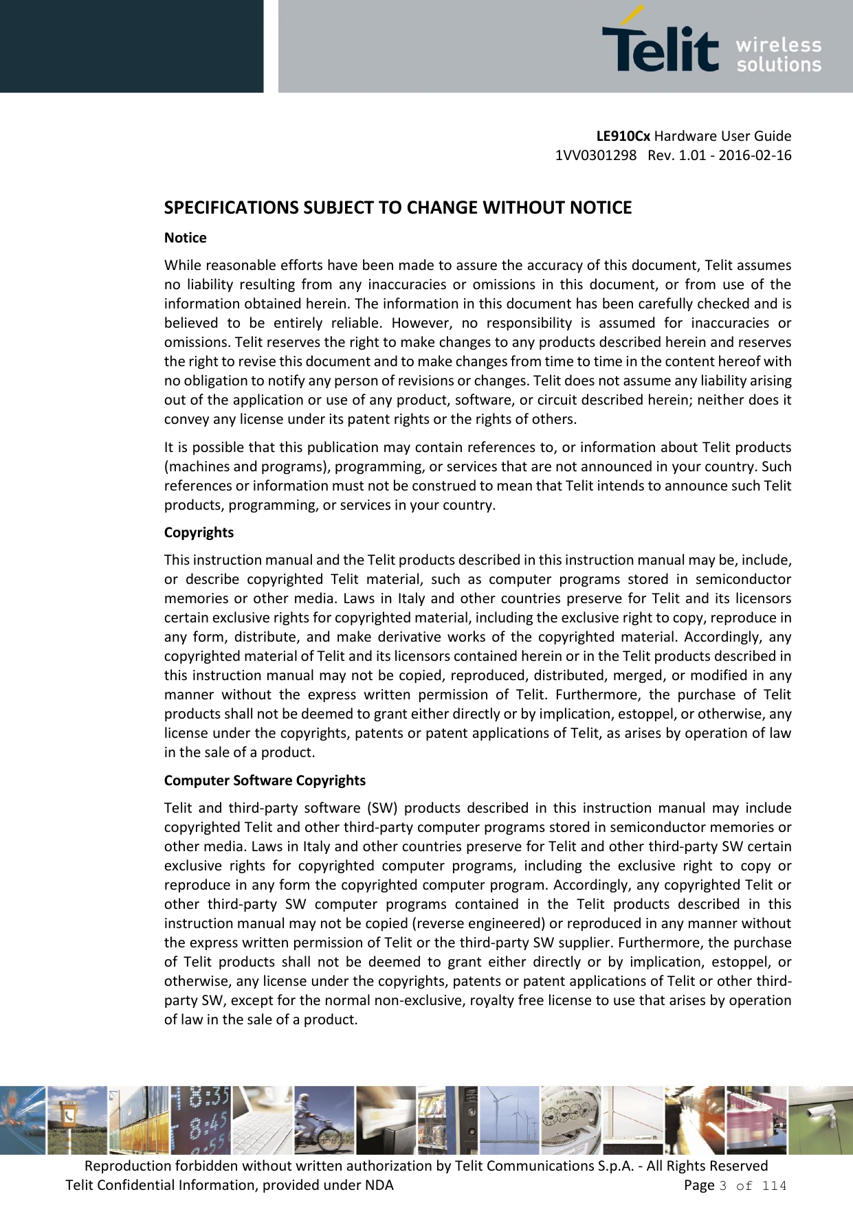         LE910Cx Hardware User Guide     1VV0301298   Rev. 1.01 - 2016-02-16 Reproduction forbidden without written authorization by Telit Communications S.p.A. - All Rights Reserved Telit Confidential Information, provided under NDA                 Page 3 of 114  SPECIFICATIONS SUBJECT TO CHANGE WITHOUT NOTICE Notice While reasonable efforts have been made to assure the accuracy of this document, Telit assumes no  liability  resulting  from  any  inaccuracies  or  omissions  in  this  document,  or  from  use  of  the information obtained herein. The information in this document has been carefully checked and is believed  to  be  entirely  reliable.  However,  no  responsibility  is  assumed  for  inaccuracies  or omissions. Telit reserves the right to make changes to any products described herein and reserves the right to revise this document and to make changes from time to time in the content hereof with no obligation to notify any person of revisions or changes. Telit does not assume any liability arising out of the application or use of any product, software, or circuit described herein; neither does it convey any license under its patent rights or the rights of others. It is possible that this publication may contain references to, or information about Telit products (machines and programs), programming, or services that are not announced in your country. Such references or information must not be construed to mean that Telit intends to announce such Telit products, programming, or services in your country. Copyrights This instruction manual and the Telit products described in this instruction manual may be, include, or  describe  copyrighted  Telit  material,  such  as  computer  programs  stored  in  semiconductor memories or  other  media. Laws  in  Italy  and  other  countries  preserve  for  Telit  and  its  licensors certain exclusive rights for copyrighted material, including the exclusive right to copy, reproduce in any  form,  distribute,  and  make  derivative  works  of  the  copyrighted  material.  Accordingly,  any copyrighted material of Telit and its licensors contained herein or in the Telit products described in this instruction manual may not be copied, reproduced, distributed, merged, or modified in any manner  without  the  express  written  permission  of  Telit.  Furthermore,  the  purchase  of  Telit products shall not be deemed to grant either directly or by implication, estoppel, or otherwise, any license under the copyrights, patents or patent applications of Telit, as arises by operation of law in the sale of a product. Computer Software Copyrights Telit  and  third-party  software  (SW)  products  described  in  this  instruction  manual  may  include copyrighted Telit and other third-party computer programs stored in semiconductor memories or other media. Laws in Italy and other countries preserve for Telit and other third-party SW certain exclusive  rights  for  copyrighted  computer  programs,  including  the  exclusive  right  to  copy  or reproduce in any form the copyrighted computer program. Accordingly, any copyrighted Telit or other  third-party  SW  computer  programs  contained  in  the  Telit  products  described  in  this instruction manual may not be copied (reverse engineered) or reproduced in any manner without the express written permission of Telit or the third-party SW supplier. Furthermore, the purchase of  Telit  products  shall  not  be  deemed  to  grant  either  directly  or  by  implication,  estoppel,  or otherwise, any license under the copyrights, patents or patent applications of Telit or other third-party SW, except for the normal non-exclusive, royalty free license to use that arises by operation of law in the sale of a product.  