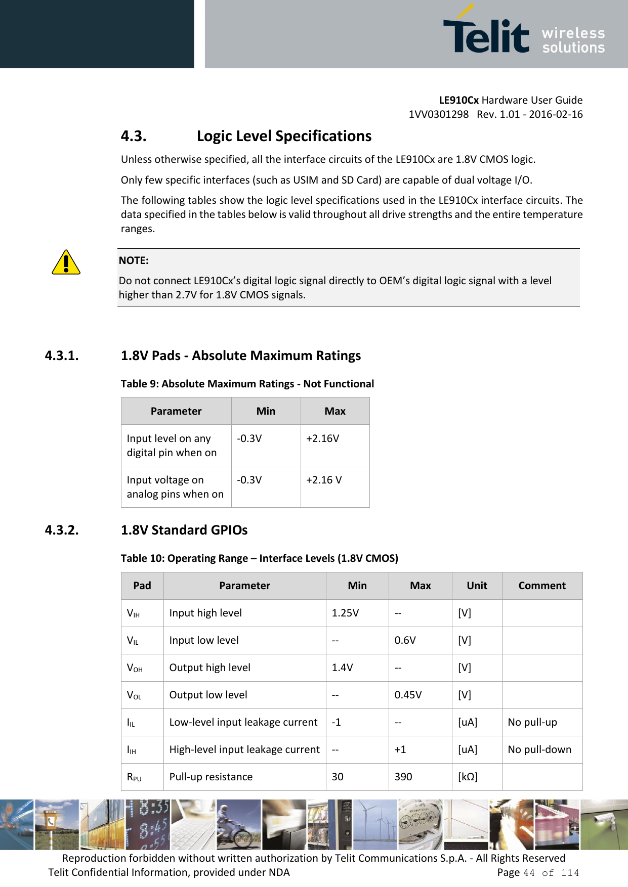         LE910Cx Hardware User Guide     1VV0301298   Rev. 1.01 - 2016-02-16 Reproduction forbidden without written authorization by Telit Communications S.p.A. - All Rights Reserved Telit Confidential Information, provided under NDA                 Page 44 of 114 4.3. Logic Level Specifications Unless otherwise specified, all the interface circuits of the LE910Cx are 1.8V CMOS logic. Only few specific interfaces (such as USIM and SD Card) are capable of dual voltage I/O. The following tables show the logic level specifications used in the LE910Cx interface circuits. The data specified in the tables below is valid throughout all drive strengths and the entire temperature ranges.  NOTE: Do not connect LE910Cx’s digital logic signal directly to OEM’s digital logic signal with a level higher than 2.7V for 1.8V CMOS signals.  4.3.1. 1.8V Pads - Absolute Maximum Ratings Table 9: Absolute Maximum Ratings - Not Functional Parameter Min Max Input level on any digital pin when on -0.3V +2.16V Input voltage on analog pins when on -0.3V +2.16 V 4.3.2. 1.8V Standard GPIOs Table 10: Operating Range – Interface Levels (1.8V CMOS) Pad Parameter Min Max Unit Comment VIH Input high level 1.25V -- [V]  VIL Input low level -- 0.6V [V]  VOH Output high level 1.4V -- [V]  VOL Output low level -- 0.45V [V]  IIL Low-level input leakage current -1 -- [uA] No pull-up IIH High-level input leakage current -- +1 [uA] No pull-down RPU Pull-up resistance 30 390 [kΩ]  