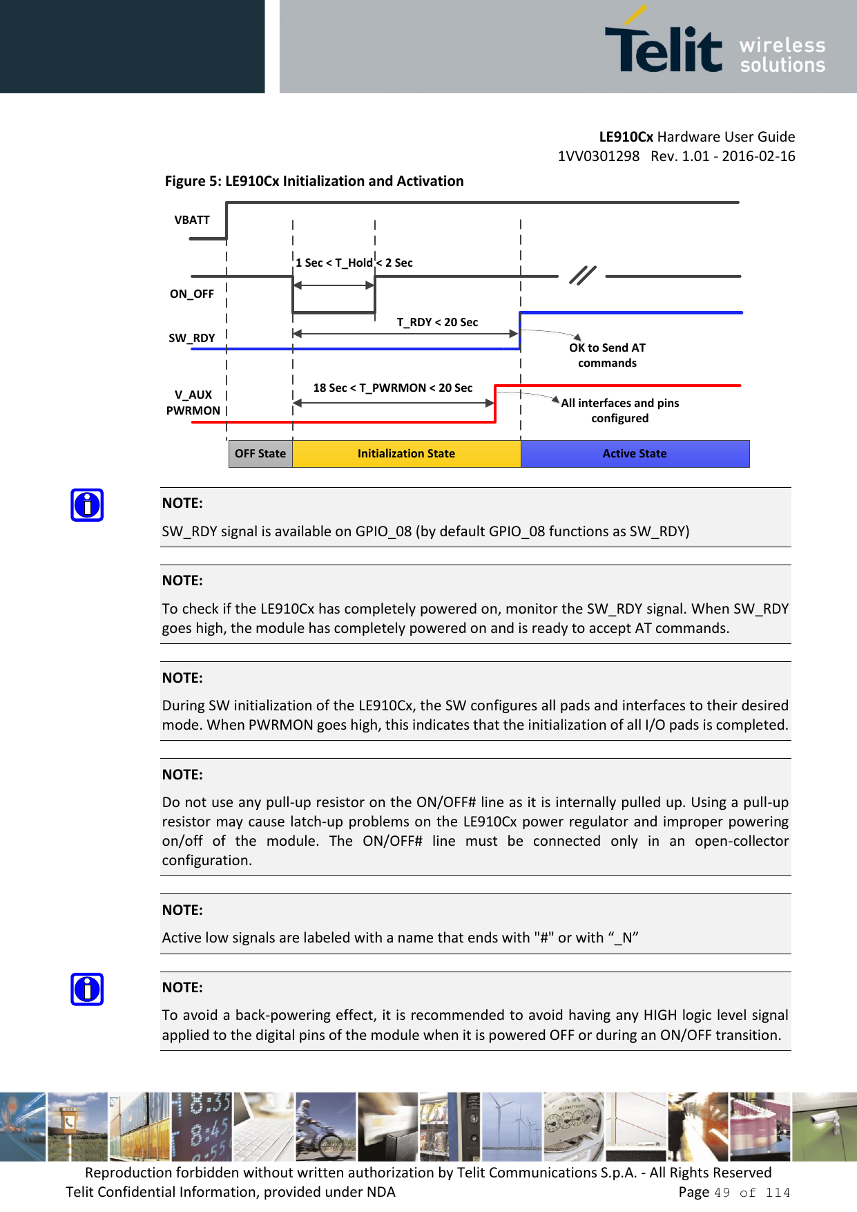         LE910Cx Hardware User Guide     1VV0301298   Rev. 1.01 - 2016-02-16 Reproduction forbidden without written authorization by Telit Communications S.p.A. - All Rights Reserved Telit Confidential Information, provided under NDA                 Page 49 of 114 Figure 5: LE910Cx Initialization and Activation   NOTE: SW_RDY signal is available on GPIO_08 (by default GPIO_08 functions as SW_RDY)   NOTE: To check if the LE910Cx has completely powered on, monitor the SW_RDY signal. When SW_RDY goes high, the module has completely powered on and is ready to accept AT commands.  NOTE:  During SW initialization of the LE910Cx, the SW configures all pads and interfaces to their desired mode. When PWRMON goes high, this indicates that the initialization of all I/O pads is completed.  NOTE:  Do not use any pull-up resistor on the ON/OFF# line as it is internally pulled up. Using a pull-up resistor may cause  latch-up problems on the LE910Cx power regulator and improper  powering on/off  of  the  module.  The  ON/OFF#  line  must  be  connected  only  in  an  open-collector configuration.  NOTE:  Active low signals are labeled with a name that ends with &quot;#&quot; or with “_N”  NOTE: To avoid a back-powering effect, it is recommended to avoid having any HIGH logic level signal applied to the digital pins of the module when it is powered OFF or during an ON/OFF transition.    1 Sec &lt; T_Hold &lt; 2 SecVBATTON_OFFSW_RDYT_RDY &lt; 20 SecV_AUXPWRMON18 Sec &lt; T_PWRMON &lt; 20 SecOFF State Initialization State Active StateOK to Send AT commandsAll interfaces and pins configured 