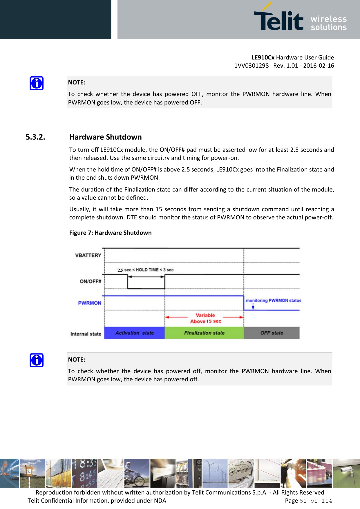         LE910Cx Hardware User Guide     1VV0301298   Rev. 1.01 - 2016-02-16 Reproduction forbidden without written authorization by Telit Communications S.p.A. - All Rights Reserved Telit Confidential Information, provided under NDA                 Page 51 of 114  NOTE: To  check  whether  the  device  has  powered  OFF,  monitor  the  PWRMON  hardware  line.  When PWRMON goes low, the device has powered OFF.  5.3.2. Hardware Shutdown To turn off LE910Cx module, the ON/OFF# pad must be asserted low for at least 2.5 seconds and then released. Use the same circuitry and timing for power-on. When the hold time of ON/OFF# is above 2.5 seconds, LE910Cx goes into the Finalization state and in the end shuts down PWRMON. The duration of the Finalization state can differ according to the current situation of the module, so a value cannot be defined. Usually, it will  take more  than 15  seconds from sending a  shutdown  command until reaching a complete shutdown. DTE should monitor the status of PWRMON to observe the actual power-off. Figure 7: Hardware Shutdown   NOTE: To  check  whether  the  device  has  powered  off,  monitor  the  PWRMON  hardware  line.  When PWRMON goes low, the device has powered off.    