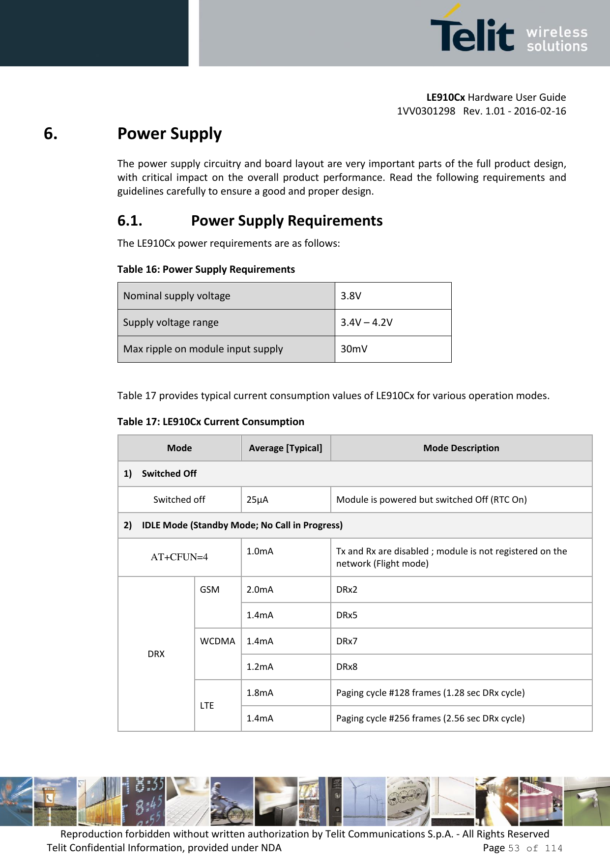         LE910Cx Hardware User Guide     1VV0301298   Rev. 1.01 - 2016-02-16 Reproduction forbidden without written authorization by Telit Communications S.p.A. - All Rights Reserved Telit Confidential Information, provided under NDA                 Page 53 of 114 6. Power Supply The power supply circuitry and board layout are very important parts of the full product design, with  critical  impact  on  the  overall  product  performance.  Read  the  following  requirements  and guidelines carefully to ensure a good and proper design. 6.1. Power Supply Requirements The LE910Cx power requirements are as follows: Table 16: Power Supply Requirements Nominal supply voltage 3.8V Supply voltage range 3.4V – 4.2V Max ripple on module input supply 30mV  Table 17 provides typical current consumption values of LE910Cx for various operation modes. Table 17: LE910Cx Current Consumption Mode Average [Typical] Mode Description 1) Switched Off Switched off 25µA Module is powered but switched Off (RTC On) 2) IDLE Mode (Standby Mode; No Call in Progress) AT+CFUN=4 1.0mA Tx and Rx are disabled ; module is not registered on the network (Flight mode)  DRX GSM 2.0mA DRx2 1.4mA DRx5 WCDMA 1.4mA DRx7 1.2mA DRx8 LTE 1.8mA Paging cycle #128 frames (1.28 sec DRx cycle) 1.4mA Paging cycle #256 frames (2.56 sec DRx cycle) 