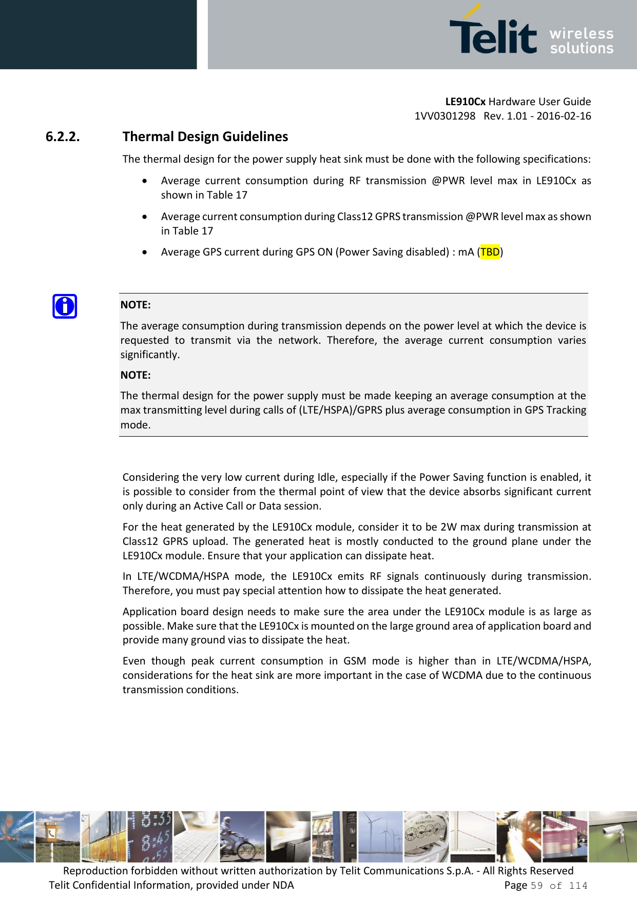         LE910Cx Hardware User Guide     1VV0301298   Rev. 1.01 - 2016-02-16 Reproduction forbidden without written authorization by Telit Communications S.p.A. - All Rights Reserved Telit Confidential Information, provided under NDA                 Page 59 of 114 6.2.2. Thermal Design Guidelines The thermal design for the power supply heat sink must be done with the following specifications:  Average  current  consumption  during  RF  transmission  @PWR  level  max  in  LE910Cx  as shown in Table 17  Average current consumption during Class12 GPRS transmission @PWR level max as shown in Table 17  Average GPS current during GPS ON (Power Saving disabled) : mA (TBD)   NOTE: The average consumption during transmission depends on the power level at which the device is requested  to  transmit  via  the  network.  Therefore,  the  average  current  consumption  varies significantly. NOTE:  The thermal design for the power supply must be made keeping an average consumption at the max transmitting level during calls of (LTE/HSPA)/GPRS plus average consumption in GPS Tracking mode.  Considering the very low current during Idle, especially if the Power Saving function is enabled, it is possible to consider from the thermal point of view that the device absorbs significant current only during an Active Call or Data session.  For the heat generated by the LE910Cx module, consider it to be 2W max during transmission at Class12  GPRS  upload.  The  generated  heat  is  mostly  conducted  to  the  ground  plane  under  the LE910Cx module. Ensure that your application can dissipate heat. In  LTE/WCDMA/HSPA  mode,  the  LE910Cx  emits  RF  signals  continuously  during  transmission. Therefore, you must pay special attention how to dissipate the heat generated. Application board design needs to make sure the area under the LE910Cx module is as large as possible. Make sure that the LE910Cx is mounted on the large ground area of application board and provide many ground vias to dissipate the heat. Even  though  peak  current  consumption  in  GSM  mode  is  higher  than  in  LTE/WCDMA/HSPA, considerations for the heat sink are more important in the case of WCDMA due to the continuous transmission conditions. 