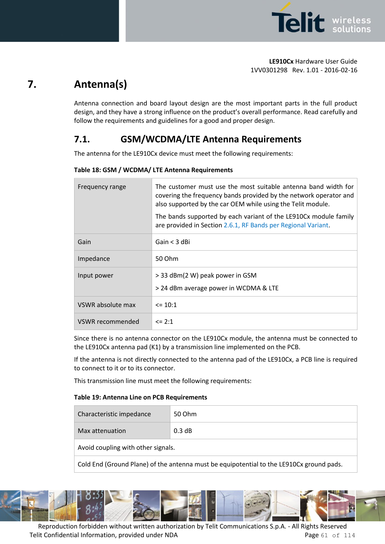         LE910Cx Hardware User Guide     1VV0301298   Rev. 1.01 - 2016-02-16 Reproduction forbidden without written authorization by Telit Communications S.p.A. - All Rights Reserved Telit Confidential Information, provided under NDA                 Page 61 of 114 7. Antenna(s) Antenna  connection  and  board  layout  design  are  the  most  important  parts  in  the  full  product design, and they have a strong influence on the product’s overall performance. Read carefully and follow the requirements and guidelines for a good and proper design. 7.1. GSM/WCDMA/LTE Antenna Requirements The antenna for the LE910Cx device must meet the following requirements: Table 18: GSM / WCDMA/ LTE Antenna Requirements Frequency range The  customer  must  use  the most  suitable  antenna  band  width  for covering the frequency bands provided by the network operator and also supported by the car OEM while using the Telit module.  The bands supported by each variant of the LE910Cx module family are provided in Section 2.6.1, RF Bands per Regional Variant. Gain Gain &lt; 3 dBi Impedance 50 Ohm Input power &gt; 33 dBm(2 W) peak power in GSM &gt; 24 dBm average power in WCDMA &amp; LTE VSWR absolute max &lt;= 10:1 VSWR recommended &lt;= 2:1 Since there is no antenna connector on the LE910Cx module, the antenna must be connected to the LE910Cx antenna pad (K1) by a transmission line implemented on the PCB. If the antenna is not directly connected to the antenna pad of the LE910Cx, a PCB line is required to connect to it or to its connector. This transmission line must meet the following requirements: Table 19: Antenna Line on PCB Requirements Characteristic impedance 50 Ohm Max attenuation 0.3 dB Avoid coupling with other signals. Cold End (Ground Plane) of the antenna must be equipotential to the LE910Cx ground pads. 