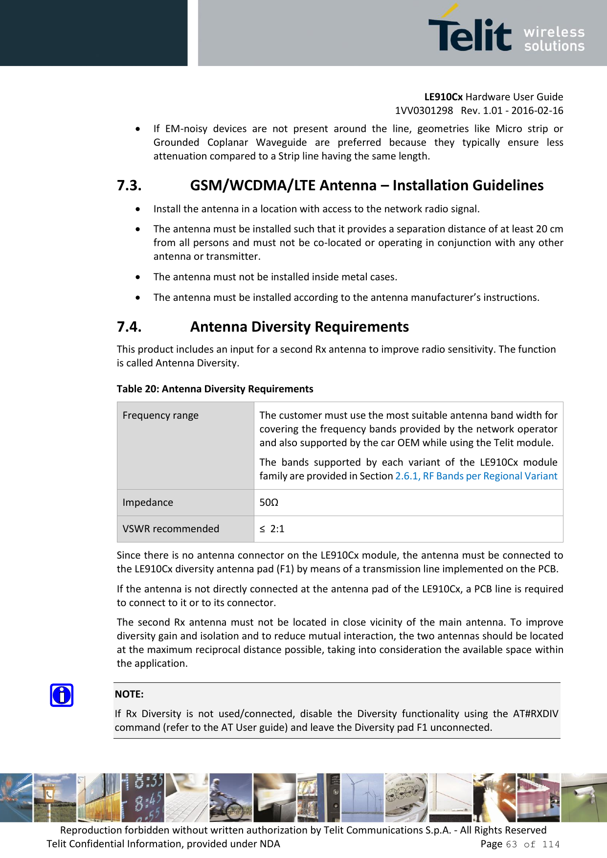         LE910Cx Hardware User Guide     1VV0301298   Rev. 1.01 - 2016-02-16 Reproduction forbidden without written authorization by Telit Communications S.p.A. - All Rights Reserved Telit Confidential Information, provided under NDA                 Page 63 of 114  If  EM-noisy  devices  are  not  present  around  the  line,  geometries  like  Micro  strip  or Grounded  Coplanar  Waveguide  are  preferred  because  they  typically  ensure  less attenuation compared to a Strip line having the same length. 7.3. GSM/WCDMA/LTE Antenna – Installation Guidelines  Install the antenna in a location with access to the network radio signal.  The antenna must be installed such that it provides a separation distance of at least 20 cm from all persons and must not be co-located or operating in conjunction with any other antenna or transmitter.  The antenna must not be installed inside metal cases.   The antenna must be installed according to the antenna manufacturer’s instructions. 7.4. Antenna Diversity Requirements This product includes an input for a second Rx antenna to improve radio sensitivity. The function is called Antenna Diversity. Table 20: Antenna Diversity Requirements Frequency range The customer must use the most suitable antenna band width for covering the frequency bands provided by the network operator and also supported by the car OEM while using the Telit module.  The  bands  supported  by  each  variant  of  the  LE910Cx  module family are provided in Section 2.6.1, RF Bands per Regional Variant Impedance 50Ω VSWR recommended ≤  2:1 Since there is no antenna connector on the LE910Cx module, the antenna must be connected to the LE910Cx diversity antenna pad (F1) by means of a transmission line implemented on the PCB. If the antenna is not directly connected at the antenna pad of the LE910Cx, a PCB line is required to connect to it or to its connector. The  second  Rx  antenna  must  not  be  located  in  close  vicinity  of  the  main  antenna.  To  improve diversity gain and isolation and to reduce mutual interaction, the two antennas should be located at the maximum reciprocal distance possible, taking into consideration the available space within the application.  NOTE: If  Rx  Diversity  is  not  used/connected,  disable  the  Diversity  functionality  using  the  AT#RXDIV command (refer to the AT User guide) and leave the Diversity pad F1 unconnected. 