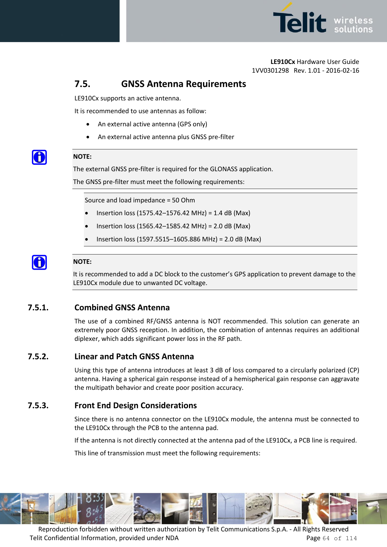         LE910Cx Hardware User Guide     1VV0301298   Rev. 1.01 - 2016-02-16 Reproduction forbidden without written authorization by Telit Communications S.p.A. - All Rights Reserved Telit Confidential Information, provided under NDA                 Page 64 of 114 7.5. GNSS Antenna Requirements LE910Cx supports an active antenna. It is recommended to use antennas as follow:  An external active antenna (GPS only)  An external active antenna plus GNSS pre-filter  NOTE: The external GNSS pre-filter is required for the GLONASS application. The GNSS pre-filter must meet the following requirements: Source and load impedance = 50 Ohm  Insertion loss (1575.42–1576.42 MHz) = 1.4 dB (Max)  Insertion loss (1565.42–1585.42 MHz) = 2.0 dB (Max)  Insertion loss (1597.5515–1605.886 MHz) = 2.0 dB (Max)  NOTE: It is recommended to add a DC block to the customer’s GPS application to prevent damage to the LE910Cx module due to unwanted DC voltage. 7.5.1. Combined GNSS Antenna The  use  of  a  combined  RF/GNSS  antenna  is  NOT  recommended.  This  solution can  generate  an extremely poor GNSS reception. In addition, the combination of antennas requires an additional diplexer, which adds significant power loss in the RF path. 7.5.2. Linear and Patch GNSS Antenna Using this type of antenna introduces at least 3 dB of loss compared to a circularly polarized (CP) antenna. Having a spherical gain response instead of a hemispherical gain response can aggravate the multipath behavior and create poor position accuracy. 7.5.3. Front End Design Considerations Since there is no antenna connector on the LE910Cx module, the antenna must be connected to the LE910Cx through the PCB to the antenna pad.  If the antenna is not directly connected at the antenna pad of the LE910Cx, a PCB line is required. This line of transmission must meet the following requirements: 
