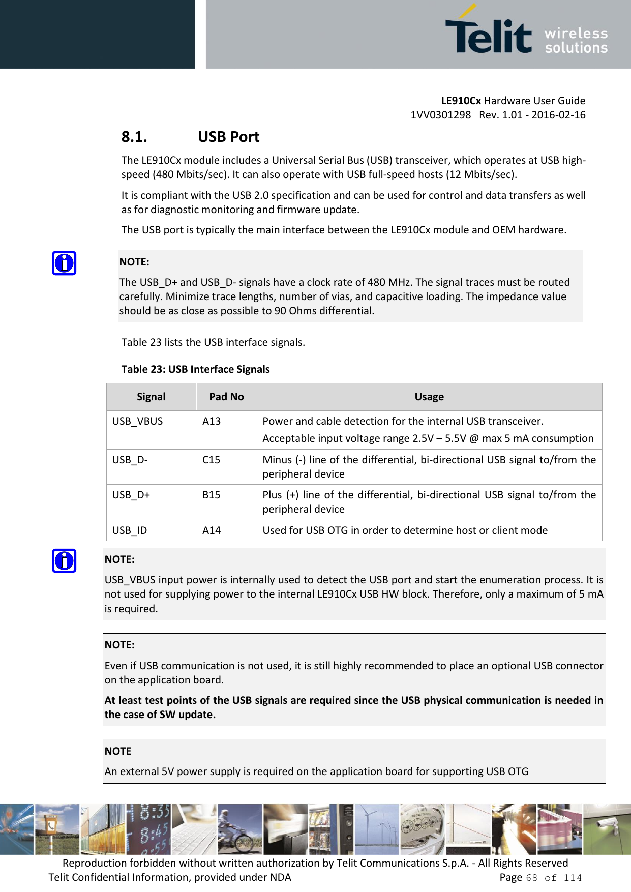         LE910Cx Hardware User Guide     1VV0301298   Rev. 1.01 - 2016-02-16 Reproduction forbidden without written authorization by Telit Communications S.p.A. - All Rights Reserved Telit Confidential Information, provided under NDA                 Page 68 of 114 8.1. USB Port The LE910Cx module includes a Universal Serial Bus (USB) transceiver, which operates at USB high-speed (480 Mbits/sec). It can also operate with USB full-speed hosts (12 Mbits/sec). It is compliant with the USB 2.0 specification and can be used for control and data transfers as well as for diagnostic monitoring and firmware update.  The USB port is typically the main interface between the LE910Cx module and OEM hardware.  NOTE: The USB_D+ and USB_D- signals have a clock rate of 480 MHz. The signal traces must be routed carefully. Minimize trace lengths, number of vias, and capacitive loading. The impedance value should be as close as possible to 90 Ohms differential. Table 23 lists the USB interface signals. Table 23: USB Interface Signals Signal Pad No Usage USB_VBUS A13 Power and cable detection for the internal USB transceiver.  Acceptable input voltage range 2.5V – 5.5V @ max 5 mA consumption USB_D- C15 Minus (-) line of the differential, bi-directional USB signal to/from the peripheral device USB_D+ B15 Plus  (+)  line of  the differential, bi-directional  USB  signal to/from  the peripheral device USB_ID A14 Used for USB OTG in order to determine host or client mode  NOTE: USB_VBUS input power is internally used to detect the USB port and start the enumeration process. It is not used for supplying power to the internal LE910Cx USB HW block. Therefore, only a maximum of 5 mA is required.  NOTE: Even if USB communication is not used, it is still highly recommended to place an optional USB connector on the application board. At least test points of the USB signals are required since the USB physical communication is needed in the case of SW update.  NOTE An external 5V power supply is required on the application board for supporting USB OTG 