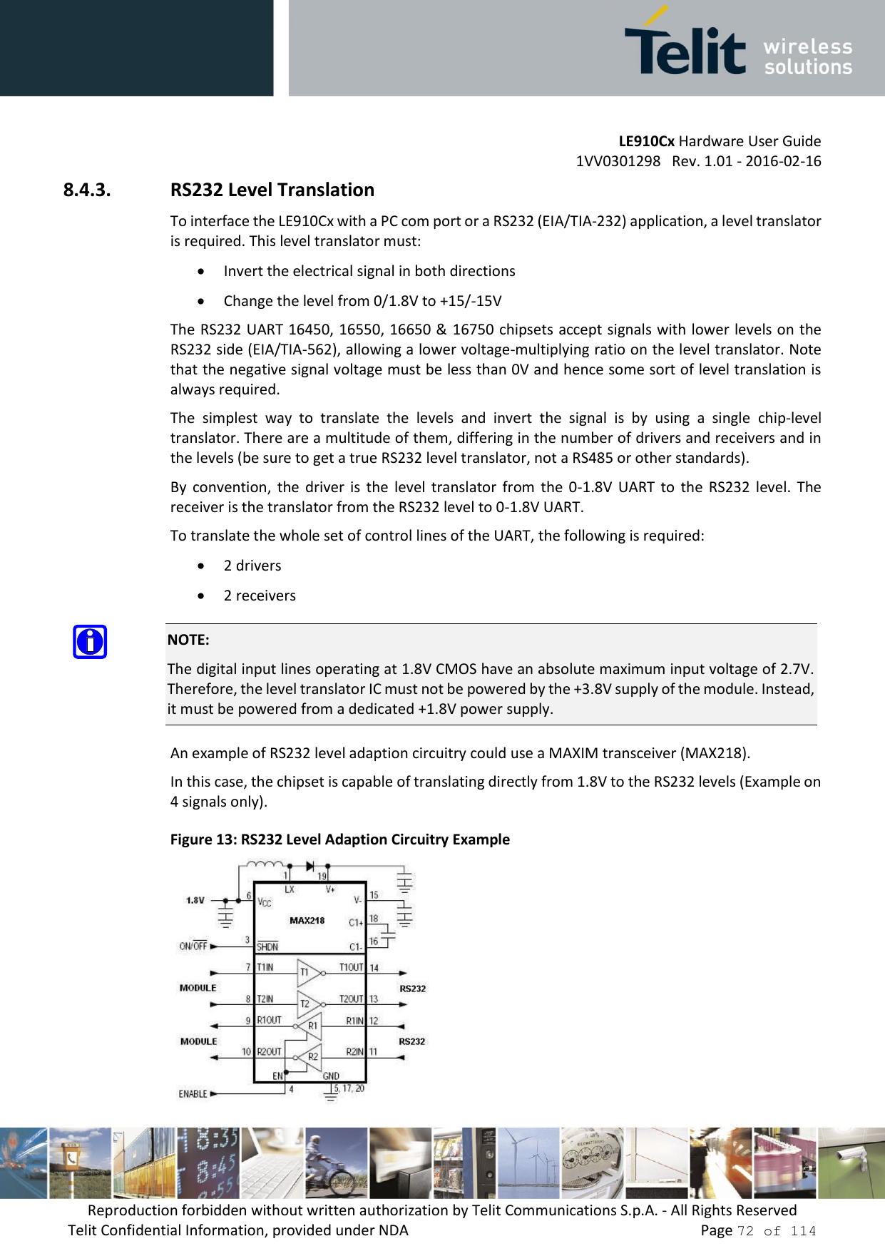         LE910Cx Hardware User Guide     1VV0301298   Rev. 1.01 - 2016-02-16 Reproduction forbidden without written authorization by Telit Communications S.p.A. - All Rights Reserved Telit Confidential Information, provided under NDA                 Page 72 of 114 8.4.3. RS232 Level Translation To interface the LE910Cx with a PC com port or a RS232 (EIA/TIA-232) application, a level translator is required. This level translator must:  Invert the electrical signal in both directions  Change the level from 0/1.8V to +15/-15V The RS232 UART 16450, 16550, 16650 &amp; 16750 chipsets accept signals with lower levels on the RS232 side (EIA/TIA-562), allowing a lower voltage-multiplying ratio on the level translator. Note that the negative signal voltage must be less than 0V and hence some sort of level translation is always required.  The  simplest  way  to  translate  the  levels  and  invert  the  signal  is  by  using  a  single  chip-level translator. There are a multitude of them, differing in the number of drivers and receivers and in the levels (be sure to get a true RS232 level translator, not a RS485 or other standards). By  convention,  the  driver  is  the  level  translator  from  the  0-1.8V  UART  to  the  RS232  level.  The receiver is the translator from the RS232 level to 0-1.8V UART. To translate the whole set of control lines of the UART, the following is required:  2 drivers  2 receivers  NOTE: The digital input lines operating at 1.8V CMOS have an absolute maximum input voltage of 2.7V. Therefore, the level translator IC must not be powered by the +3.8V supply of the module. Instead, it must be powered from a dedicated +1.8V power supply.  An example of RS232 level adaption circuitry could use a MAXIM transceiver (MAX218).  In this case, the chipset is capable of translating directly from 1.8V to the RS232 levels (Example on 4 signals only). Figure 13: RS232 Level Adaption Circuitry Example  