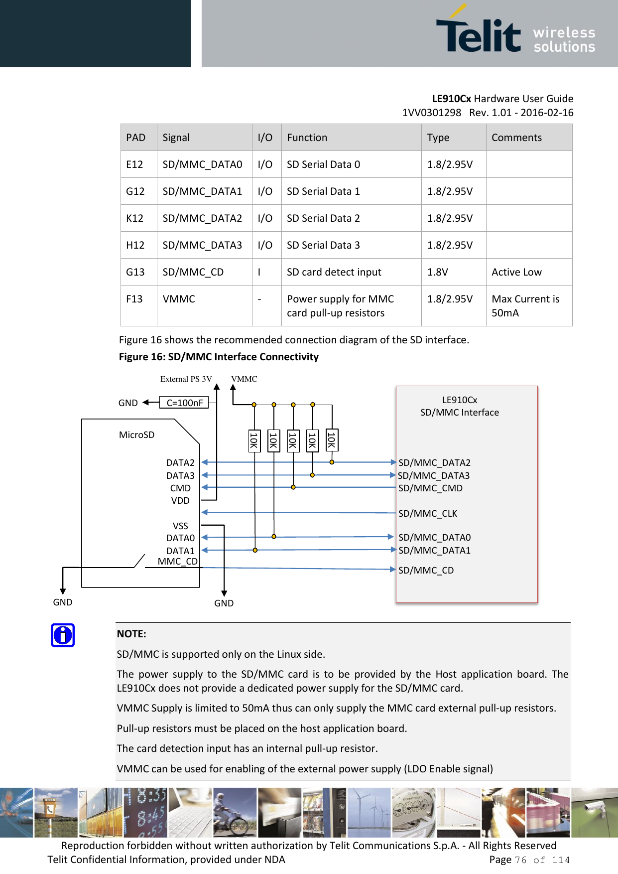         LE910Cx Hardware User Guide     1VV0301298   Rev. 1.01 - 2016-02-16 Reproduction forbidden without written authorization by Telit Communications S.p.A. - All Rights Reserved Telit Confidential Information, provided under NDA                 Page 76 of 114 PAD Signal I/O Function Type Comments E12 SD/MMC_DATA0 I/O SD Serial Data 0 1.8/2.95V  G12 SD/MMC_DATA1 I/O SD Serial Data 1 1.8/2.95V  K12 SD/MMC_DATA2 I/O SD Serial Data 2 1.8/2.95V  H12 SD/MMC_DATA3 I/O SD Serial Data 3 1.8/2.95V  G13 SD/MMC_CD I SD card detect input 1.8V Active Low F13 VMMC - Power supply for MMC card pull-up resistors 1.8/2.95V Max Current is 50mA Figure 16 shows the recommended connection diagram of the SD interface. Figure 16: SD/MMC Interface Connectivity   NOTE: SD/MMC is supported only on the Linux side. The  power  supply  to  the  SD/MMC  card  is  to  be  provided  by  the  Host  application  board.  The LE910Cx does not provide a dedicated power supply for the SD/MMC card. VMMC Supply is limited to 50mA thus can only supply the MMC card external pull-up resistors. Pull-up resistors must be placed on the host application board. The card detection input has an internal pull-up resistor. VMMC can be used for enabling of the external power supply (LDO Enable signal) SD/MMC_DATA2 SD/MMC_DATA3  SD/MMC_CMD  SD/MMC_CLK SD/MMC_DATA0 SD/MMC_DATA1 LE910Cx SD/MMC Interface   SD/MMC_CD DATA2 DATA3 CMD VDD VSS DATA0 DATA1 MicroSD MMC_CD GND GND 10K 10K 10K 10K 10K  C=100nF GND External PS 3V  VMMC 