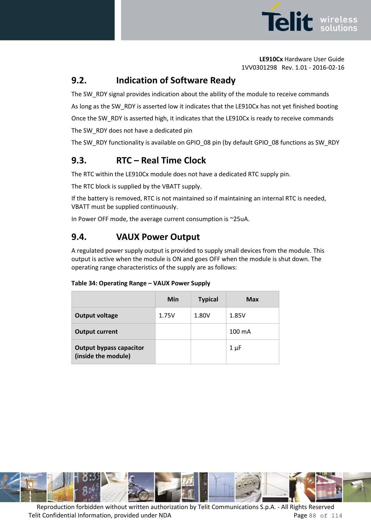 LE910Cx Hardware User Guide 1VV0301298   Rev. 1.01 - 2016-02-16 Reproduction forbidden without written authorization by Telit Communications S.p.A. - All Rights Reserved Telit Confidential Information, provided under NDA   Page 88 of 114 9.2. Indication of Software Ready The SW_RDY signal provides indication about the ability of the module to receive commands As long as the SW_RDY is asserted low it indicates that the LE910Cx has not yet finished booting Once the SW_RDY is asserted high, it indicates that the LE910Cx is ready to receive commands  The SW_RDY does not have a dedicated pin  The SW_RDY functionality is available on GPIO_08 pin (by default GPIO_08 functions as SW_RDY 9.3. RTC – Real Time Clock The RTC within the LE910Cx module does not have a dedicated RTC supply pin. The RTC block is supplied by the VBATT supply. If the battery is removed, RTC is not maintained so if maintaining an internal RTC is needed, VBATT must be supplied continuously. In Power OFF mode, the average current consumption is ~25uA. 9.4. VAUX Power Output A regulated power supply output is provided to supply small devices from the module. This output is active when the module is ON and goes OFF when the module is shut down. The operating range characteristics of the supply are as follows: Table 34: Operating Range – VAUX Power Supply Min Typical Max Output voltage 1.75V 1.80V 1.85V Output current 100 mA Output bypass capacitor (inside the module) 1 μF 