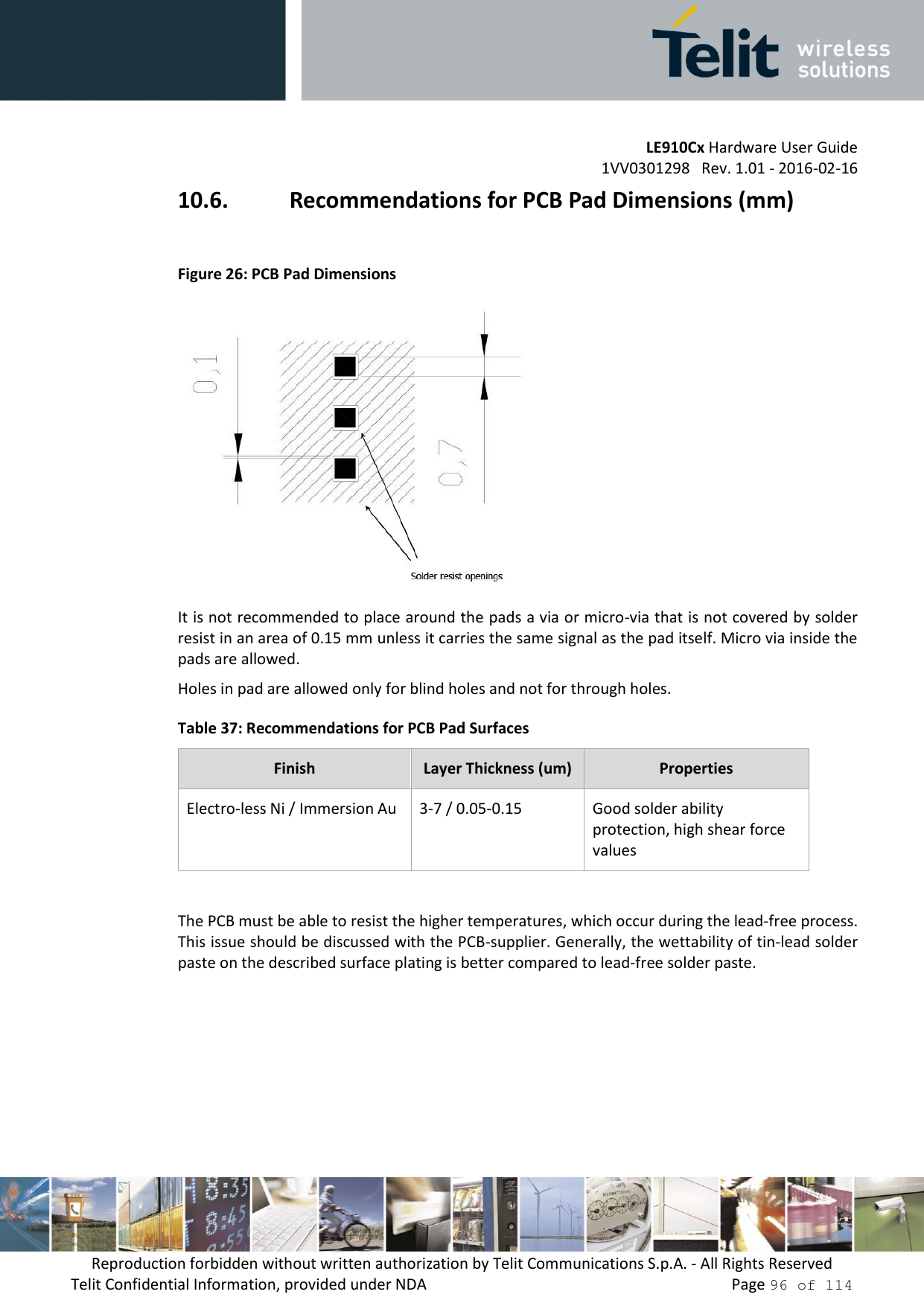 LE910Cx Hardware User Guide 1VV0301298   Rev. 1.01 - 2016-02-16 Reproduction forbidden without written authorization by Telit Communications S.p.A. - All Rights Reserved Telit Confidential Information, provided under NDA   Page 96 of 114 10.6. Recommendations for PCB Pad Dimensions (mm) Figure 26: PCB Pad Dimensions It is not recommended to place around the pads a via or micro-via that is not covered by solder resist in an area of 0.15 mm unless it carries the same signal as the pad itself. Micro via inside the pads are allowed. Holes in pad are allowed only for blind holes and not for through holes. Table 37: Recommendations for PCB Pad Surfaces Finish Layer Thickness (um) Properties Electro-less Ni / Immersion Au 3-7 / 0.05-0.15Good solder ability protection, high shear force values The PCB must be able to resist the higher temperatures, which occur during the lead-free process. This issue should be discussed with the PCB-supplier. Generally, the wettability of tin-lead solder paste on the described surface plating is better compared to lead-free solder paste. 