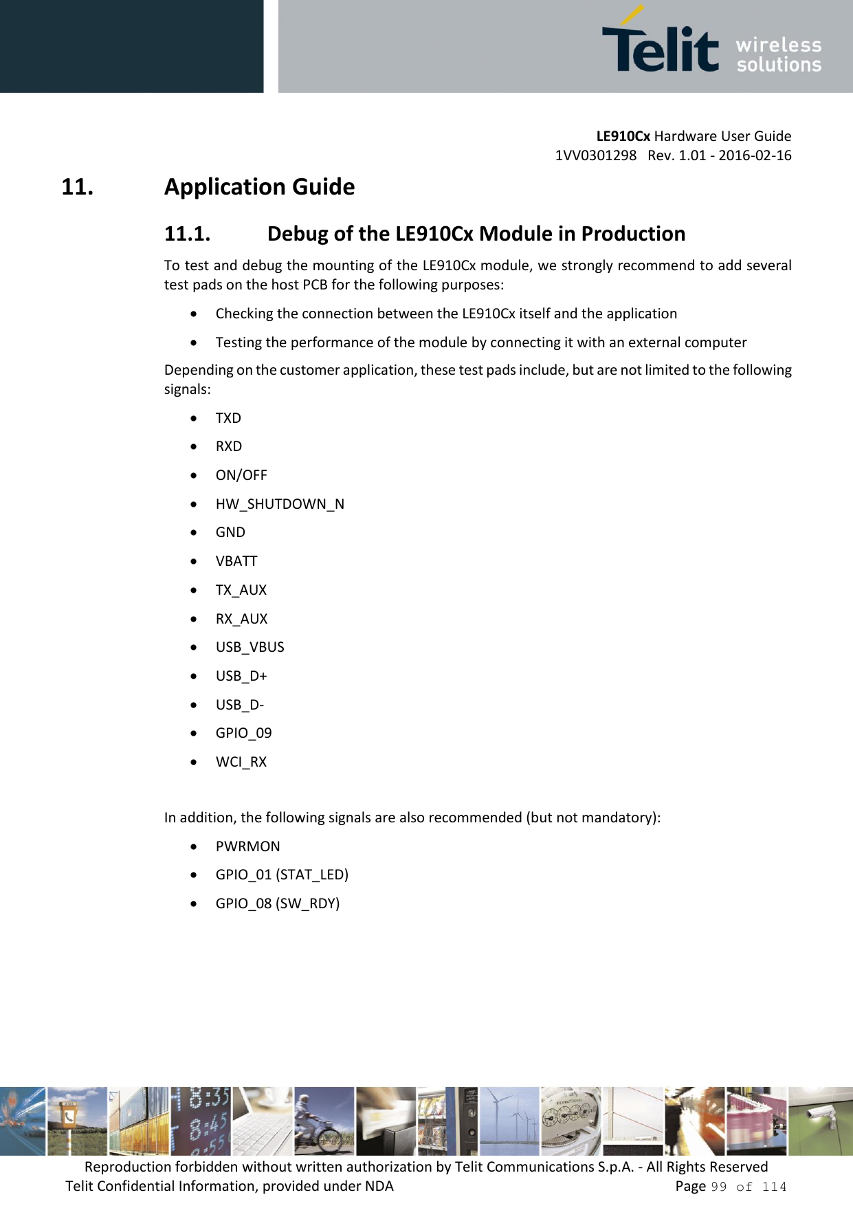 LE910Cx Hardware User Guide 1VV0301298   Rev. 1.01 - 2016-02-16 Reproduction forbidden without written authorization by Telit Communications S.p.A. - All Rights Reserved Telit Confidential Information, provided under NDA   Page 99 of 114 11. Application Guide11.1. Debug of the LE910Cx Module in ProductionTo test and debug the mounting of the LE910Cx module, we strongly recommend to add severaltest pads on the host PCB for the following purposes:Checking the connection between the LE910Cx itself and the applicationTesting the performance of the module by connecting it with an external computerDepending on the customer application, these test pads include, but are not limited to the following signals: TXDRXDON/OFFHW_SHUTDOWN_NGNDVBATTTX_AUXRX_AUXUSB_VBUSUSB_D+USB_D-GPIO_09WCI_RXIn addition, the following signals are also recommended (but not mandatory): PWRMONGPIO_01 (STAT_LED)GPIO_08 (SW_RDY)