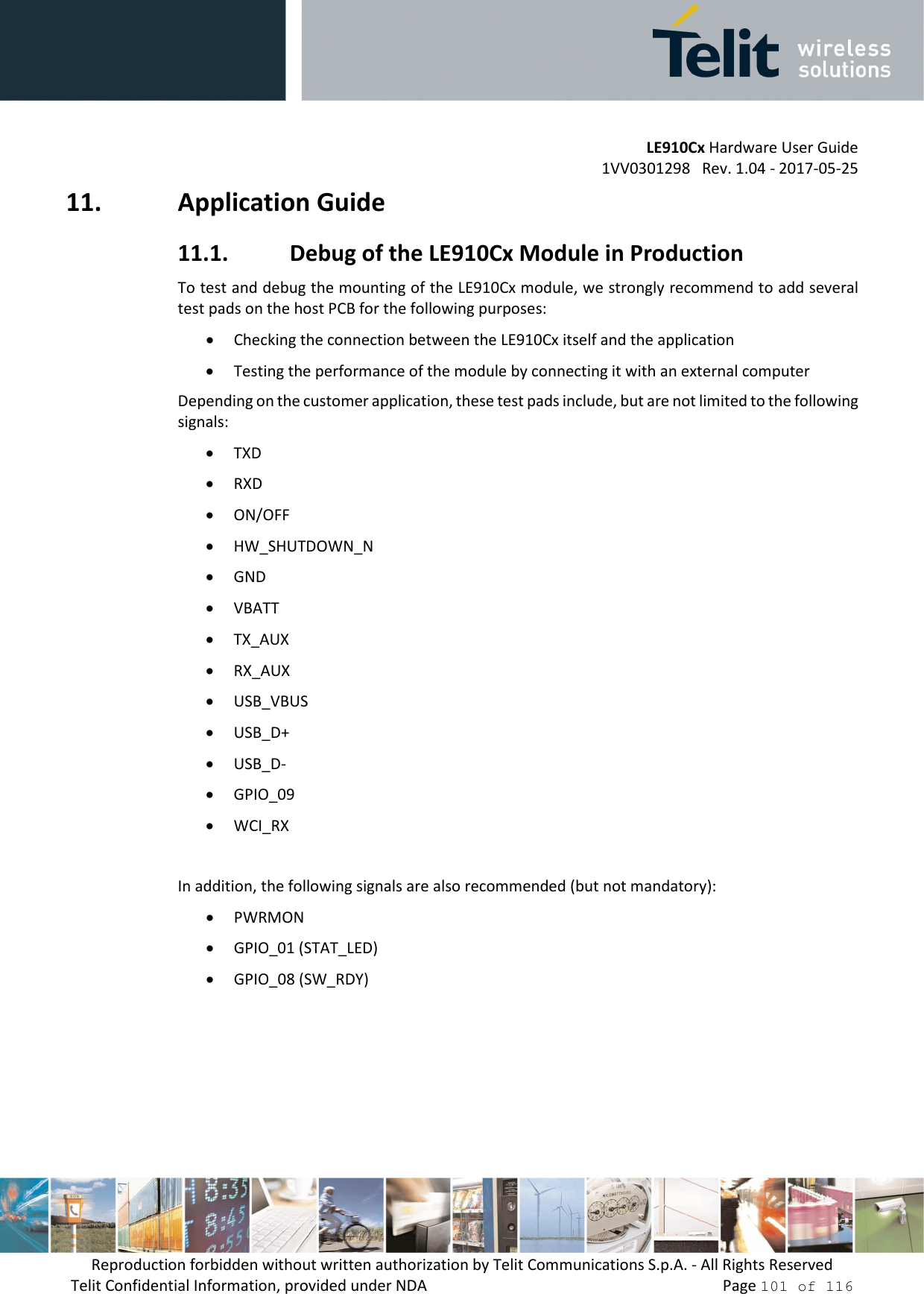         LE910Cx Hardware User Guide 1VV0301298   Rev. 1.04 - 2017-05-25 Reproduction forbidden without written authorization by Telit Communications S.p.A. - All Rights Reserved Telit Confidential Information, provided under NDA                 Page 101 of 116 11. Application Guide 11.1. Debug of the LE910Cx Module in Production To test and debug the mounting of the LE910Cx module, we strongly recommend to add several test pads on the host PCB for the following purposes: • Checking the connection between the LE910Cx itself and the application • Testing the performance of the module by connecting it with an external computer Depending on the customer application, these test pads include, but are not limited to the following signals: • TXD • RXD • ON/OFF • HW_SHUTDOWN_N • GND • VBATT • TX_AUX  • RX_AUX  • USB_VBUS • USB_D+ • USB_D- • GPIO_09   • WCI_RX  In addition, the following signals are also recommended (but not mandatory): • PWRMON  • GPIO_01 (STAT_LED) • GPIO_08 (SW_RDY)  