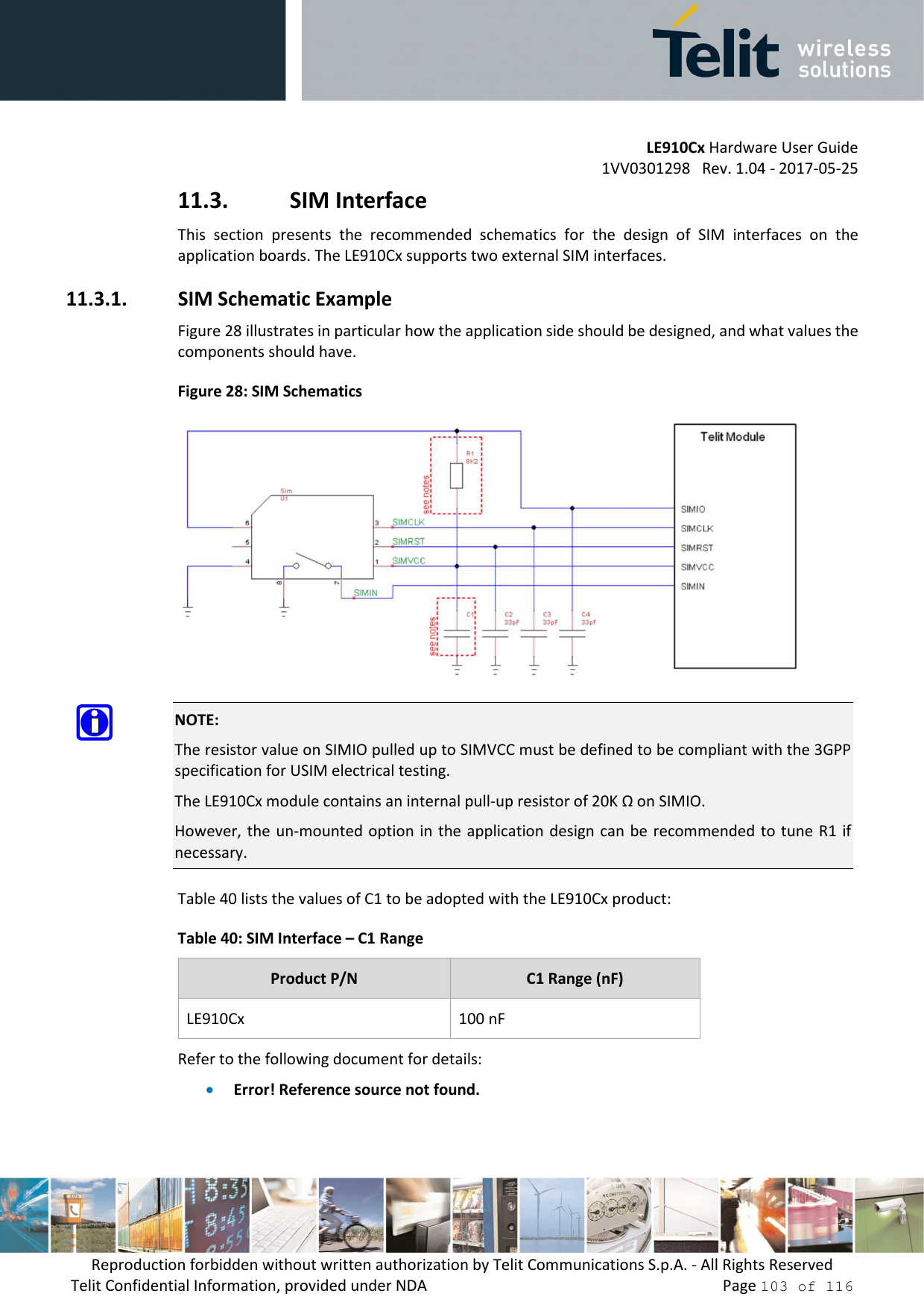         LE910Cx Hardware User Guide 1VV0301298   Rev. 1.04 - 2017-05-25 Reproduction forbidden without written authorization by Telit Communications S.p.A. - All Rights Reserved Telit Confidential Information, provided under NDA                 Page 103 of 116 11.3. SIM Interface This  section  presents  the  recommended  schematics  for  the  design  of  SIM  interfaces  on  the application boards. The LE910Cx supports two external SIM interfaces. 11.3.1. SIM Schematic Example Figure 28 illustrates in particular how the application side should be designed, and what values the components should have. Figure 28: SIM Schematics   NOTE: The resistor value on SIMIO pulled up to SIMVCC must be defined to be compliant with the 3GPP specification for USIM electrical testing. The LE910Cx module contains an internal pull-up resistor of 20K Ω on SIMIO. However, the  un-mounted option in the application design can  be recommended to tune  R1 if necessary. Table 40 lists the values of C1 to be adopted with the LE910Cx product: Table 40: SIM Interface – C1 Range Product P/N  C1 Range (nF) LE910Cx  100 nF Refer to the following document for details: • Error! Reference source not found.  