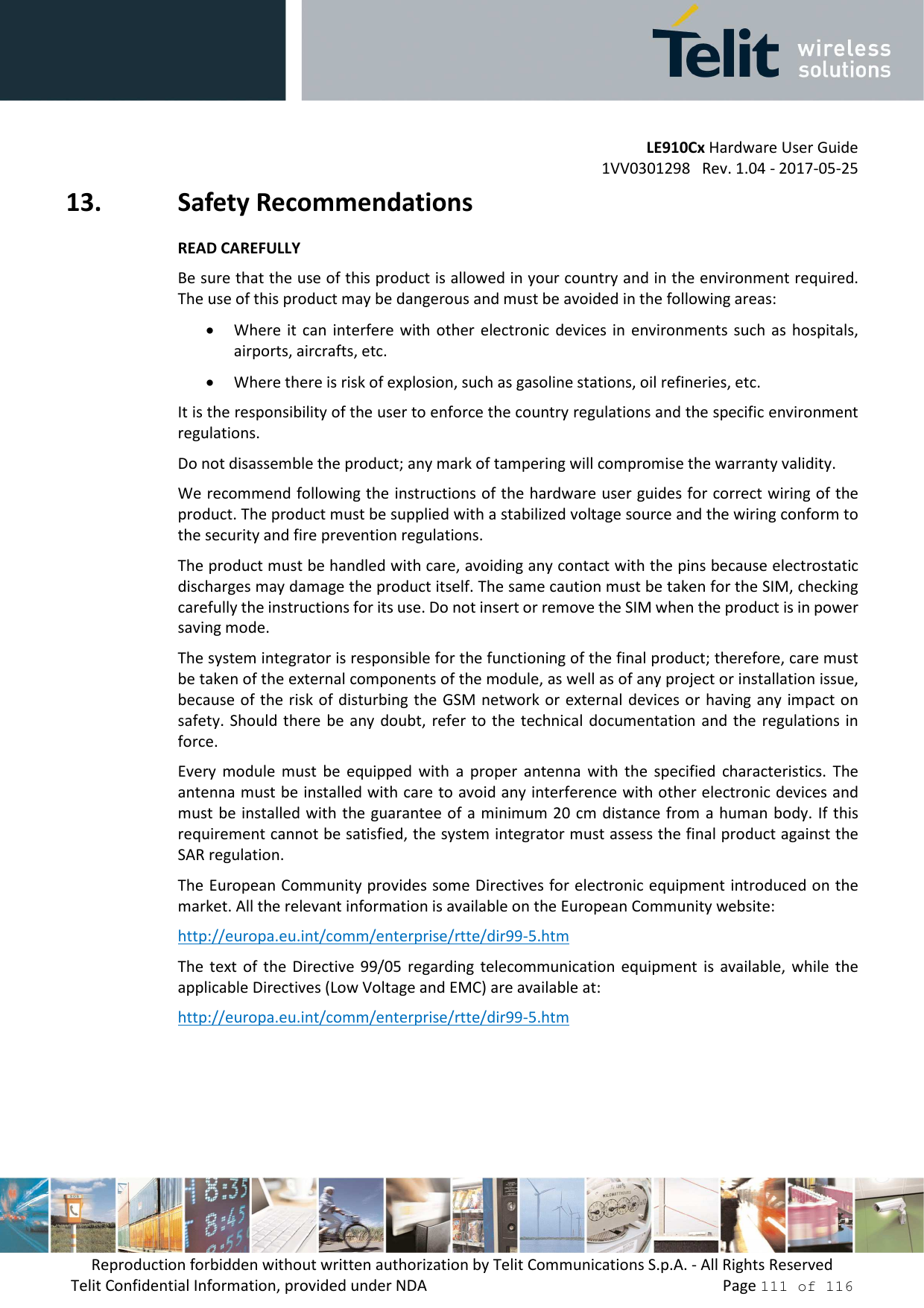         LE910Cx Hardware User Guide 1VV0301298   Rev. 1.04 - 2017-05-25 Reproduction forbidden without written authorization by Telit Communications S.p.A. - All Rights Reserved Telit Confidential Information, provided under NDA                 Page 111 of 116 13. Safety Recommendations READ CAREFULLY Be sure that the use of this product is allowed in your country and in the environment required. The use of this product may be dangerous and must be avoided in the following areas: • Where it  can  interfere  with other  electronic  devices  in  environments  such  as  hospitals, airports, aircrafts, etc. • Where there is risk of explosion, such as gasoline stations, oil refineries, etc.  It is the responsibility of the user to enforce the country regulations and the specific environment regulations. Do not disassemble the product; any mark of tampering will compromise the warranty validity. We recommend following the instructions of the hardware user guides for correct wiring of the product. The product must be supplied with a stabilized voltage source and the wiring conform to the security and fire prevention regulations. The product must be handled with care, avoiding any contact with the pins because electrostatic discharges may damage the product itself. The same caution must be taken for the SIM, checking carefully the instructions for its use. Do not insert or remove the SIM when the product is in power saving mode. The system integrator is responsible for the functioning of the final product; therefore, care must be taken of the external components of the module, as well as of any project or installation issue, because of the risk of disturbing the  GSM network or  external devices or  having any impact on safety. Should there  be any doubt,  refer to  the technical  documentation and  the regulations  in force. Every  module  must  be  equipped  with  a  proper  antenna  with  the  specified  characteristics.  The antenna must be installed with care to avoid any interference with other electronic devices and must be installed with  the guarantee of  a minimum 20 cm distance from a human body. If  this requirement cannot be satisfied, the system integrator must assess the final product against the SAR regulation. The European Community provides some Directives for electronic equipment introduced on the market. All the relevant information is available on the European Community website: http://europa.eu.int/comm/enterprise/rtte/dir99-5.htm The  text  of  the  Directive  99/05  regarding  telecommunication  equipment  is  available,  while  the applicable Directives (Low Voltage and EMC) are available at: http://europa.eu.int/comm/enterprise/rtte/dir99-5.htm  
