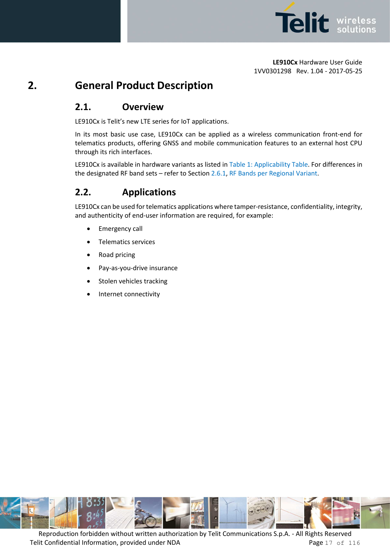         LE910Cx Hardware User Guide 1VV0301298   Rev. 1.04 - 2017-05-25 Reproduction forbidden without written authorization by Telit Communications S.p.A. - All Rights Reserved Telit Confidential Information, provided under NDA                 Page 17 of 116 2. General Product Description 2.1. Overview LE910Cx is Telit’s new LTE series for IoT applications.  In  its  most  basic  use  case,  LE910Cx  can  be  applied  as  a  wireless  communication  front-end  for telematics products, offering GNSS and mobile communication features to an external host CPU through its rich interfaces. LE910Cx is available in hardware variants as listed in Table 1: Applicability Table. For differences in the designated RF band sets – refer to Section 2.6.1, RF Bands per Regional Variant. 2.2. Applications LE910Cx can be used for telematics applications where tamper-resistance, confidentiality, integrity, and authenticity of end-user information are required, for example: • Emergency call • Telematics services • Road pricing • Pay-as-you-drive insurance • Stolen vehicles tracking • Internet connectivity    