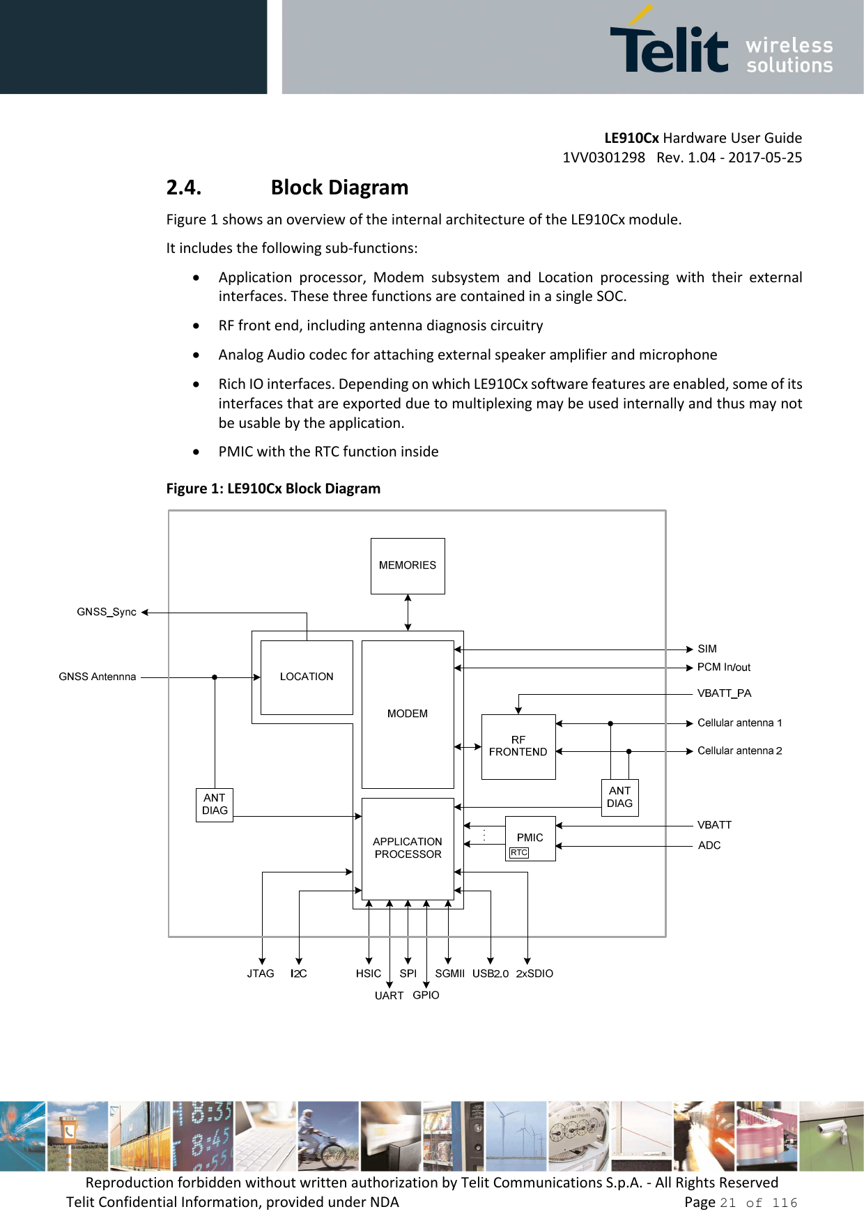         LE910Cx Hardware User Guide 1VV0301298   Rev. 1.04 - 2017-05-25 Reproduction forbidden without written authorization by Telit Communications S.p.A. - All Rights Reserved Telit Confidential Information, provided under NDA                 Page 21 of 116 2.4. Block Diagram Figure 1 shows an overview of the internal architecture of the LE910Cx module.  It includes the following sub-functions: • Application  processor,  Modem  subsystem  and  Location  processing  with  their  external interfaces. These three functions are contained in a single SOC. • RF front end, including antenna diagnosis circuitry • Analog Audio codec for attaching external speaker amplifier and microphone • Rich IO interfaces. Depending on which LE910Cx software features are enabled, some of its interfaces that are exported due to multiplexing may be used internally and thus may not be usable by the application. • PMIC with the RTC function inside  Figure 1: LE910Cx Block Diagram     
