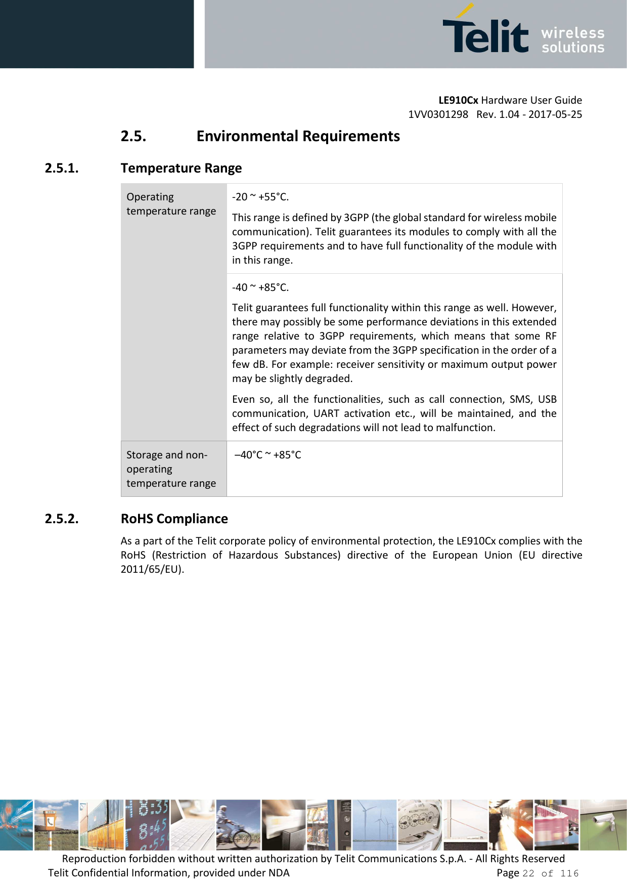         LE910Cx Hardware User Guide 1VV0301298   Rev. 1.04 - 2017-05-25 Reproduction forbidden without written authorization by Telit Communications S.p.A. - All Rights Reserved Telit Confidential Information, provided under NDA                 Page 22 of 116 2.5. Environmental Requirements 2.5.1. Temperature Range Operating temperature range -20 ~ +55°C.  This range is defined by 3GPP (the global standard for wireless mobile communication). Telit guarantees its modules to comply with all the 3GPP requirements and to have full functionality of the module with in this range. -40 ~ +85°C.  Telit guarantees full functionality within this range as well. However, there may possibly be some performance deviations in this extended range  relative  to  3GPP  requirements,  which  means  that  some  RF parameters may deviate from the 3GPP specification in the order of a few dB. For example: receiver sensitivity or maximum output power may be slightly degraded.  Even  so,  all  the  functionalities,  such  as  call  connection,  SMS,  USB communication,  UART  activation  etc.,  will  be  maintained,  and  the effect of such degradations will not lead to malfunction. Storage and non-operating temperature range  –40°C ~ +85°C 2.5.2. RoHS Compliance As a part of the Telit corporate policy of environmental protection, the LE910Cx complies with the RoHS  (Restriction  of  Hazardous  Substances)  directive  of  the  European  Union  (EU  directive 2011/65/EU).    