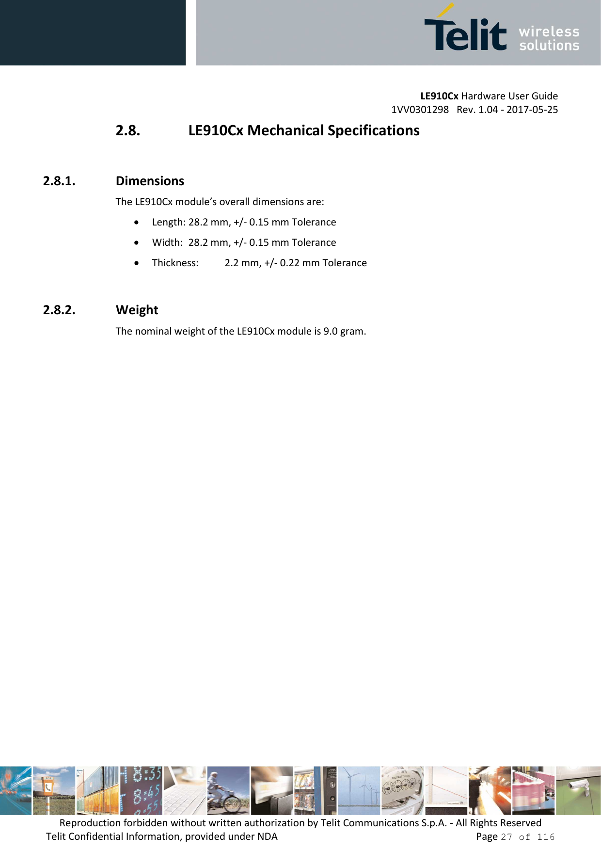         LE910Cx Hardware User Guide 1VV0301298   Rev. 1.04 - 2017-05-25 Reproduction forbidden without written authorization by Telit Communications S.p.A. - All Rights Reserved Telit Confidential Information, provided under NDA                 Page 27 of 116 2.8. LE910Cx Mechanical Specifications  2.8.1. Dimensions The LE910Cx module’s overall dimensions are:  • Length: 28.2 mm, +/- 0.15 mm Tolerance • Width:  28.2 mm, +/- 0.15 mm Tolerance • Thickness:   2.2 mm, +/- 0.22 mm Tolerance  2.8.2. Weight The nominal weight of the LE910Cx module is 9.0 gram. 