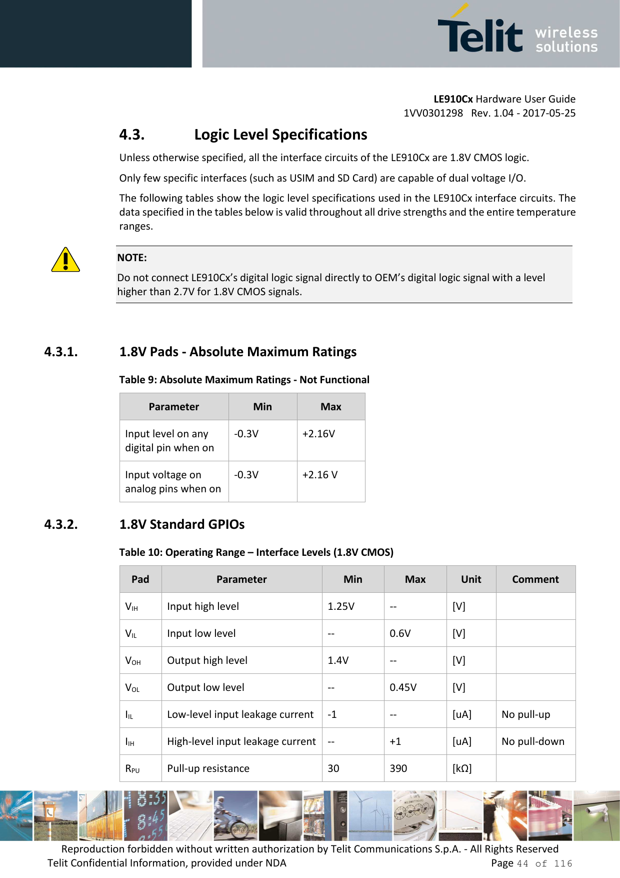         LE910Cx Hardware User Guide 1VV0301298   Rev. 1.04 - 2017-05-25 Reproduction forbidden without written authorization by Telit Communications S.p.A. - All Rights Reserved Telit Confidential Information, provided under NDA                 Page 44 of 116 4.3. Logic Level Specifications Unless otherwise specified, all the interface circuits of the LE910Cx are 1.8V CMOS logic. Only few specific interfaces (such as USIM and SD Card) are capable of dual voltage I/O. The following tables show the logic level specifications used in the LE910Cx interface circuits. The data specified in the tables below is valid throughout all drive strengths and the entire temperature ranges.  NOTE: Do not connect LE910Cx’s digital logic signal directly to OEM’s digital logic signal with a level higher than 2.7V for 1.8V CMOS signals.  4.3.1. 1.8V Pads - Absolute Maximum Ratings Table 9: Absolute Maximum Ratings - Not Functional Parameter  Min  Max Input level on any digital pin when on -0.3V  +2.16V Input voltage on analog pins when on -0.3V  +2.16 V 4.3.2. 1.8V Standard GPIOs Table 10: Operating Range – Interface Levels (1.8V CMOS) Pad  Parameter  Min  Max  Unit  Comment VIH  Input high level  1.25V  --  [V]   VIL  Input low level  --  0.6V  [V]   VOH  Output high level  1.4V  --  [V]   VOL  Output low level  --  0.45V  [V]   IIL  Low-level input leakage current  -1  --  [uA]  No pull-up IIH  High-level input leakage current  --  +1  [uA]  No pull-down RPU  Pull-up resistance  30  390  [kΩ]   