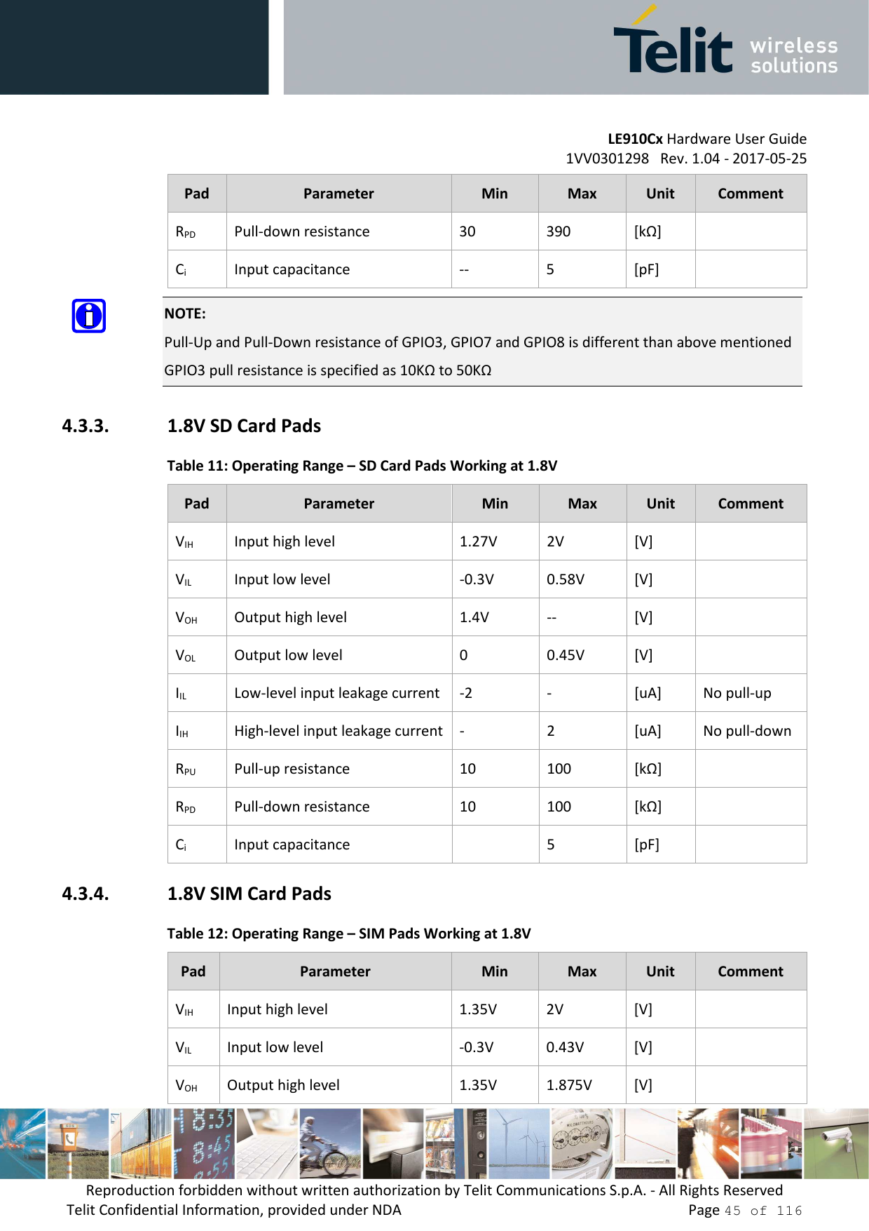         LE910Cx Hardware User Guide 1VV0301298   Rev. 1.04 - 2017-05-25 Reproduction forbidden without written authorization by Telit Communications S.p.A. - All Rights Reserved Telit Confidential Information, provided under NDA                 Page 45 of 116 Pad  Parameter  Min  Max  Unit  Comment RPD  Pull-down resistance  30  390  [kΩ]   Ci  Input capacitance  --  5  [pF]    NOTE: Pull-Up and Pull-Down resistance of GPIO3, GPIO7 and GPIO8 is different than above mentioned  GPIO3 pull resistance is specified as 10KΩ to 50KΩ 4.3.3. 1.8V SD Card Pads Table 11: Operating Range – SD Card Pads Working at 1.8V Pad  Parameter  Min  Max  Unit  Comment VIH  Input high level  1.27V  2V  [V]   VIL  Input low level  -0.3V  0.58V  [V]   VOH  Output high level  1.4V  --  [V]   VOL  Output low level  0  0.45V  [V]   IIL  Low-level input leakage current  -2  -  [uA]  No pull-up IIH  High-level input leakage current  -  2  [uA]  No pull-down RPU  Pull-up resistance  10  100  [kΩ]   RPD  Pull-down resistance  10  100  [kΩ]   Ci  Input capacitance    5  [pF]   4.3.4. 1.8V SIM Card Pads Table 12: Operating Range – SIM Pads Working at 1.8V Pad  Parameter  Min  Max  Unit  Comment VIH  Input high level  1.35V  2V  [V]   VIL  Input low level  -0.3V  0.43V  [V]   VOH  Output high level  1.35V  1.875V  [V]   