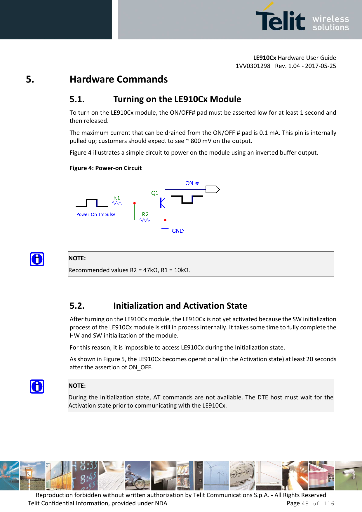         LE910Cx Hardware User Guide 1VV0301298   Rev. 1.04 - 2017-05-25 Reproduction forbidden without written authorization by Telit Communications S.p.A. - All Rights Reserved Telit Confidential Information, provided under NDA                 Page 48 of 116 5. Hardware Commands 5.1. Turning on the LE910Cx Module To turn on the LE910Cx module, the ON/OFF# pad must be asserted low for at least 1 second and then released. The maximum current that can be drained from the ON/OFF # pad is 0.1 mA. This pin is internally pulled up; customers should expect to see ~ 800 mV on the output. Figure 4 illustrates a simple circuit to power on the module using an inverted buffer output. Figure 4: Power-on Circuit   NOTE: Recommended values R2 = 47kΩ, R1 = 10kΩ.  5.2. Initialization and Activation State After turning on the LE910Cx module, the LE910Cx is not yet activated because the SW initialization process of the LE910Cx module is still in process internally. It takes some time to fully complete the HW and SW initialization of the module. For this reason, it is impossible to access LE910Cx during the Initialization state. As shown in Figure 5, the LE910Cx becomes operational (in the Activation state) at least 20 seconds after the assertion of ON_OFF.  NOTE: During the  Initialization state,  AT commands are not available. The DTE  host must  wait for the Activation state prior to communicating with the LE910Cx.  