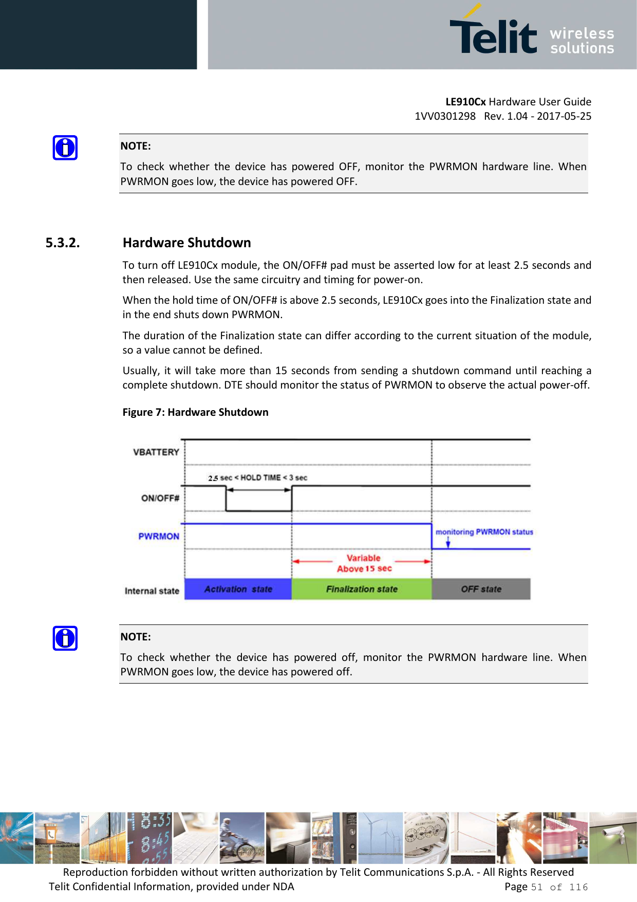         LE910Cx Hardware User Guide 1VV0301298   Rev. 1.04 - 2017-05-25 Reproduction forbidden without written authorization by Telit Communications S.p.A. - All Rights Reserved Telit Confidential Information, provided under NDA                 Page 51 of 116  NOTE: To  check  whether  the  device  has  powered  OFF,  monitor  the  PWRMON  hardware  line.  When PWRMON goes low, the device has powered OFF.  5.3.2. Hardware Shutdown To turn off LE910Cx module, the ON/OFF# pad must be asserted low for at least 2.5 seconds and then released. Use the same circuitry and timing for power-on. When the hold time of ON/OFF# is above 2.5 seconds, LE910Cx goes into the Finalization state and in the end shuts down PWRMON. The duration of the Finalization state can differ according to the current situation of the module, so a value cannot be defined. Usually, it will  take more than  15  seconds from  sending a  shutdown  command until  reaching a complete shutdown. DTE should monitor the status of PWRMON to observe the actual power-off. Figure 7: Hardware Shutdown   NOTE: To  check  whether  the  device  has  powered  off,  monitor  the  PWRMON  hardware  line.  When PWRMON goes low, the device has powered off.    