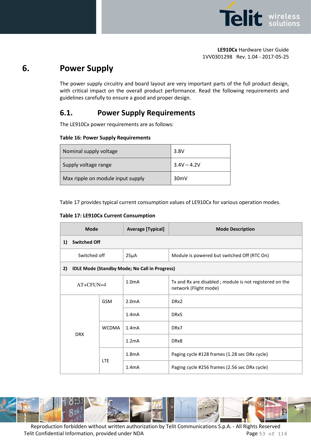         LE910Cx Hardware User Guide 1VV0301298   Rev. 1.04 - 2017-05-25 Reproduction forbidden without written authorization by Telit Communications S.p.A. - All Rights Reserved Telit Confidential Information, provided under NDA                 Page 53 of 116 6. Power Supply The power supply circuitry and board layout are very important parts of the full product design, with  critical  impact  on  the  overall  product  performance.  Read  the  following  requirements  and guidelines carefully to ensure a good and proper design. 6.1. Power Supply Requirements The LE910Cx power requirements are as follows: Table 16: Power Supply Requirements Nominal supply voltage  3.8V Supply voltage range  3.4V – 4.2V Max ripple on module input supply  30mV  Table 17 provides typical current consumption values of LE910Cx for various operation modes. Table 17: LE910Cx Current Consumption Mode  Average [Typical]  Mode Description 1) Switched Off Switched off  25µA  Module is powered but switched Off (RTC On) 2) IDLE Mode (Standby Mode; No Call in Progress) AT+CFUN=4  1.0mA Tx and Rx are disabled ; module is not registered on the network (Flight mode)  DRX GSM  2.0mA  DRx2 1.4mA  DRx5 WCDMA  1.4mA  DRx7 1.2mA  DRx8 LTE 1.8mA  Paging cycle #128 frames (1.28 sec DRx cycle) 1.4mA  Paging cycle #256 frames (2.56 sec DRx cycle) 