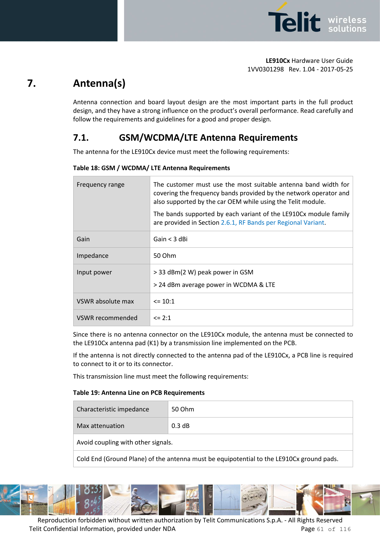         LE910Cx Hardware User Guide 1VV0301298   Rev. 1.04 - 2017-05-25 Reproduction forbidden without written authorization by Telit Communications S.p.A. - All Rights Reserved Telit Confidential Information, provided under NDA                 Page 61 of 116 7. Antenna(s) Antenna  connection  and  board  layout  design  are  the  most  important  parts  in  the  full  product design, and they have a strong influence on the product’s overall performance. Read carefully and follow the requirements and guidelines for a good and proper design. 7.1. GSM/WCDMA/LTE Antenna Requirements The antenna for the LE910Cx device must meet the following requirements: Table 18: GSM / WCDMA/ LTE Antenna Requirements Frequency range  The  customer must use  the  most  suitable  antenna band width  for covering the frequency bands provided by the network operator and also supported by the car OEM while using the Telit module.  The bands supported by each variant of the LE910Cx module family are provided in Section 2.6.1, RF Bands per Regional Variant. Gain  Gain &lt; 3 dBi Impedance  50 Ohm Input power  &gt; 33 dBm(2 W) peak power in GSM &gt; 24 dBm average power in WCDMA &amp; LTE VSWR absolute max  &lt;= 10:1 VSWR recommended  &lt;= 2:1 Since there is no antenna connector on the LE910Cx module, the antenna must be connected to the LE910Cx antenna pad (K1) by a transmission line implemented on the PCB. If the antenna is not directly connected to the antenna pad of the LE910Cx, a PCB line is required to connect to it or to its connector. This transmission line must meet the following requirements: Table 19: Antenna Line on PCB Requirements Characteristic impedance  50 Ohm Max attenuation  0.3 dB Avoid coupling with other signals. Cold End (Ground Plane) of the antenna must be equipotential to the LE910Cx ground pads. 
