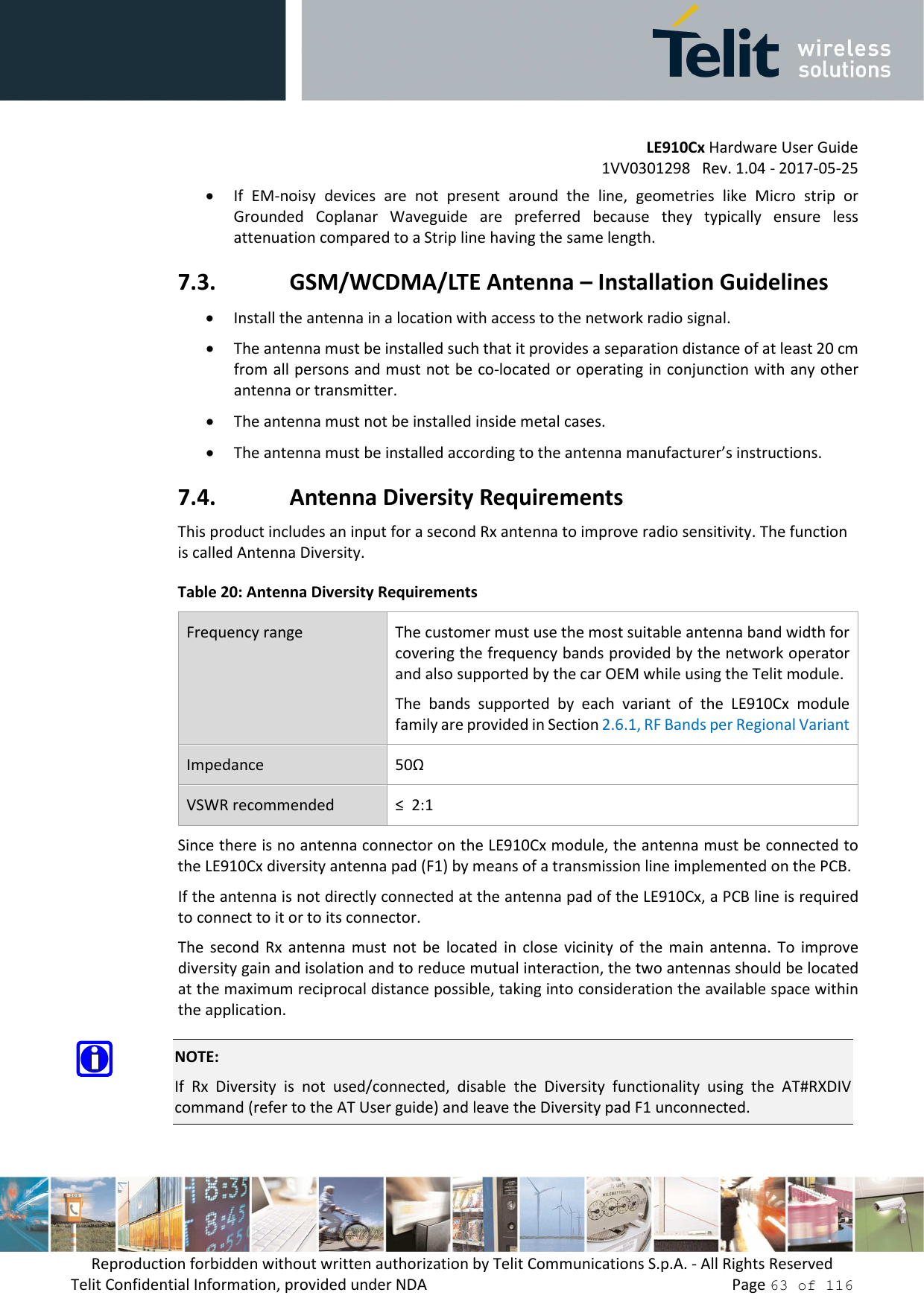         LE910Cx Hardware User Guide 1VV0301298   Rev. 1.04 - 2017-05-25 Reproduction forbidden without written authorization by Telit Communications S.p.A. - All Rights Reserved Telit Confidential Information, provided under NDA                 Page 63 of 116 • If  EM-noisy  devices  are  not  present  around  the  line,  geometries  like  Micro  strip  or Grounded  Coplanar  Waveguide  are  preferred  because  they  typically  ensure  less attenuation compared to a Strip line having the same length. 7.3. GSM/WCDMA/LTE Antenna – Installation Guidelines • Install the antenna in a location with access to the network radio signal. • The antenna must be installed such that it provides a separation distance of at least 20 cm from all persons and must not be co-located or operating in conjunction with any other antenna or transmitter. • The antenna must not be installed inside metal cases.  • The antenna must be installed according to the antenna manufacturer’s instructions. 7.4. Antenna Diversity Requirements This product includes an input for a second Rx antenna to improve radio sensitivity. The function is called Antenna Diversity. Table 20: Antenna Diversity Requirements Frequency range  The customer must use the most suitable antenna band width for covering the frequency bands provided by the network operator and also supported by the car OEM while using the Telit module.  The  bands  supported  by  each  variant  of  the  LE910Cx  module family are provided in Section 2.6.1, RF Bands per Regional Variant Impedance  50Ω VSWR recommended  ≤  2:1 Since there is no antenna connector on the LE910Cx module, the antenna must be connected to the LE910Cx diversity antenna pad (F1) by means of a transmission line implemented on the PCB. If the antenna is not directly connected at the antenna pad of the LE910Cx, a PCB line is required to connect to it or to its connector. The  second Rx  antenna  must  not  be  located  in  close  vicinity  of  the  main  antenna.  To  improve diversity gain and isolation and to reduce mutual interaction, the two antennas should be located at the maximum reciprocal distance possible, taking into consideration the available space within the application.  NOTE: If  Rx  Diversity  is  not  used/connected,  disable  the  Diversity  functionality  using  the  AT#RXDIV command (refer to the AT User guide) and leave the Diversity pad F1 unconnected. 