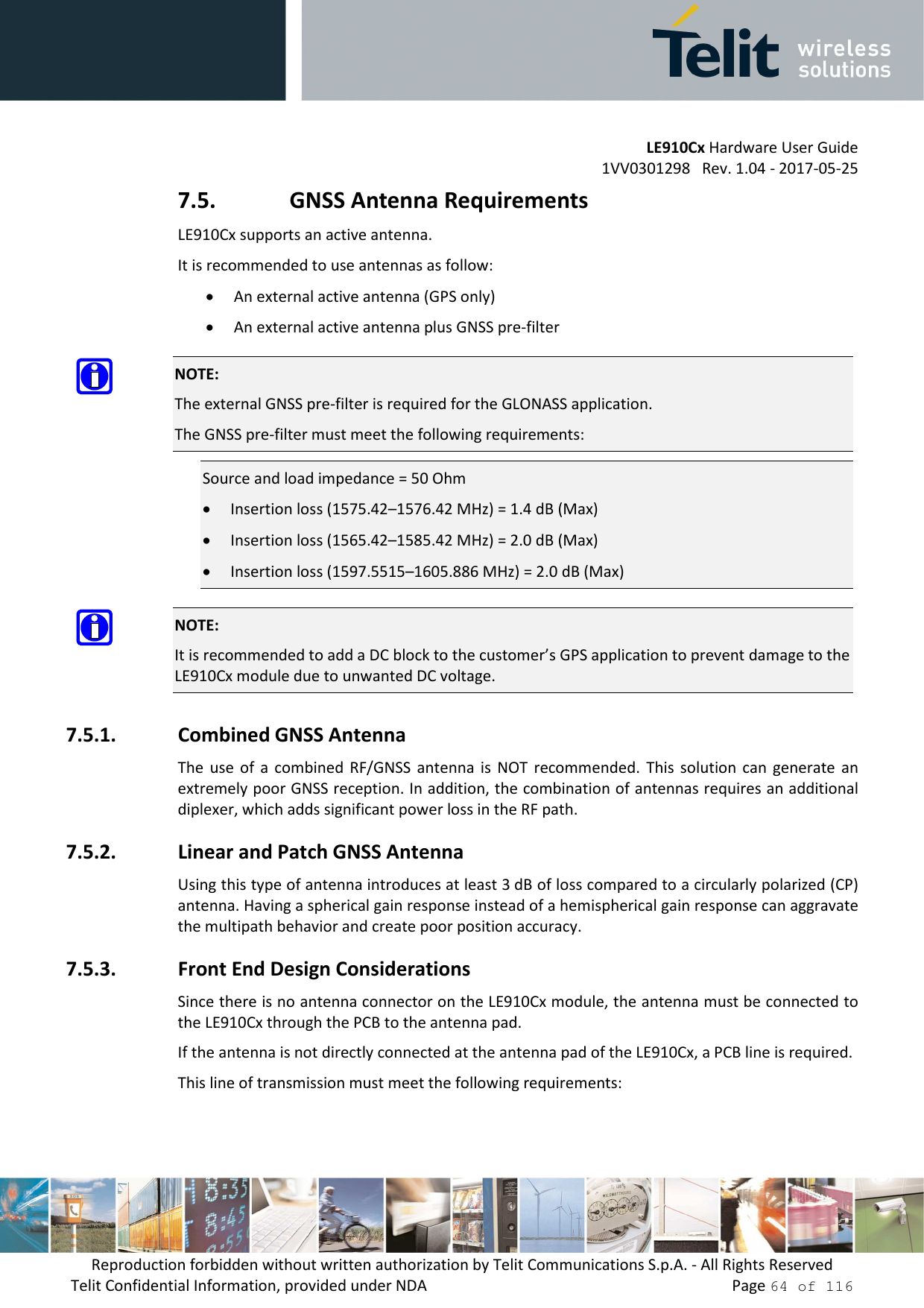         LE910Cx Hardware User Guide 1VV0301298   Rev. 1.04 - 2017-05-25 Reproduction forbidden without written authorization by Telit Communications S.p.A. - All Rights Reserved Telit Confidential Information, provided under NDA                 Page 64 of 116 7.5. GNSS Antenna Requirements LE910Cx supports an active antenna. It is recommended to use antennas as follow: • An external active antenna (GPS only) • An external active antenna plus GNSS pre-filter  NOTE: The external GNSS pre-filter is required for the GLONASS application. The GNSS pre-filter must meet the following requirements: Source and load impedance = 50 Ohm • Insertion loss (1575.42–1576.42 MHz) = 1.4 dB (Max) • Insertion loss (1565.42–1585.42 MHz) = 2.0 dB (Max) • Insertion loss (1597.5515–1605.886 MHz) = 2.0 dB (Max)  NOTE: It is recommended to add a DC block to the customer’s GPS application to prevent damage to the LE910Cx module due to unwanted DC voltage. 7.5.1. Combined GNSS Antenna The  use of  a  combined RF/GNSS  antenna  is  NOT  recommended.  This  solution can  generate  an extremely poor GNSS reception. In addition, the combination of antennas requires an additional diplexer, which adds significant power loss in the RF path. 7.5.2. Linear and Patch GNSS Antenna Using this type of antenna introduces at least 3 dB of loss compared to a circularly polarized (CP) antenna. Having a spherical gain response instead of a hemispherical gain response can aggravate the multipath behavior and create poor position accuracy. 7.5.3. Front End Design Considerations Since there is no antenna connector on the LE910Cx module, the antenna must be connected to the LE910Cx through the PCB to the antenna pad.  If the antenna is not directly connected at the antenna pad of the LE910Cx, a PCB line is required. This line of transmission must meet the following requirements: 