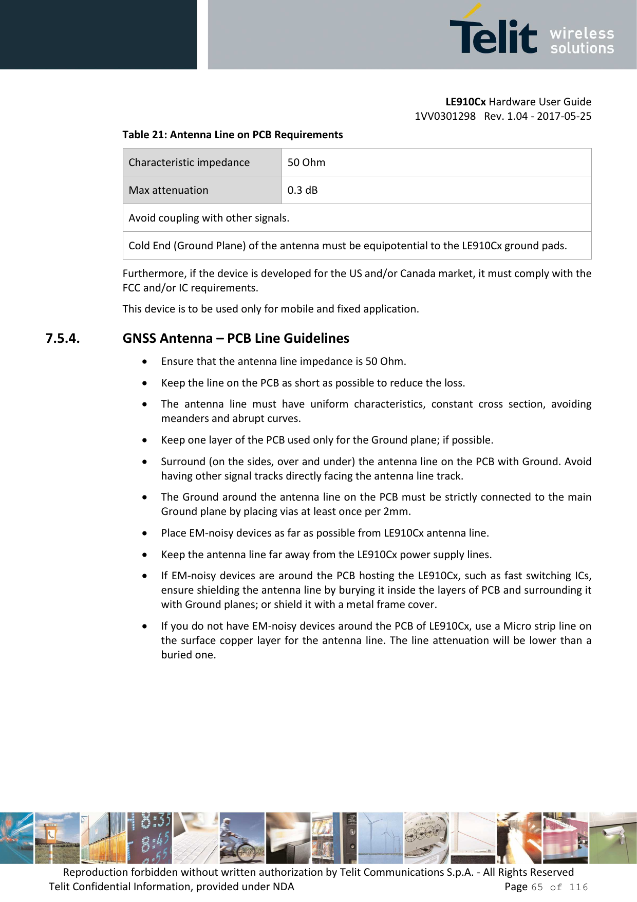         LE910Cx Hardware User Guide 1VV0301298   Rev. 1.04 - 2017-05-25 Reproduction forbidden without written authorization by Telit Communications S.p.A. - All Rights Reserved Telit Confidential Information, provided under NDA                 Page 65 of 116 Table 21: Antenna Line on PCB Requirements Characteristic impedance  50 Ohm Max attenuation  0.3 dB Avoid coupling with other signals. Cold End (Ground Plane) of the antenna must be equipotential to the LE910Cx ground pads. Furthermore, if the device is developed for the US and/or Canada market, it must comply with the FCC and/or IC requirements. This device is to be used only for mobile and fixed application.   7.5.4. GNSS Antenna – PCB Line Guidelines • Ensure that the antenna line impedance is 50 Ohm. • Keep the line on the PCB as short as possible to reduce the loss. • The  antenna  line  must  have  uniform  characteristics,  constant  cross  section,  avoiding meanders and abrupt curves. • Keep one layer of the PCB used only for the Ground plane; if possible. • Surround (on the sides, over and under) the antenna line on the PCB with Ground. Avoid having other signal tracks directly facing the antenna line track. • The Ground around the antenna line on the PCB must be strictly connected to the main Ground plane by placing vias at least once per 2mm. • Place EM-noisy devices as far as possible from LE910Cx antenna line. • Keep the antenna line far away from the LE910Cx power supply lines.  • If EM-noisy devices are around the PCB hosting the LE910Cx, such  as fast switching ICs, ensure shielding the antenna line by burying it inside the layers of PCB and surrounding it with Ground planes; or shield it with a metal frame cover. • If you do not have EM-noisy devices around the PCB of LE910Cx, use a Micro strip line on the surface copper layer for the antenna  line. The  line attenuation will  be lower than a buried one.   