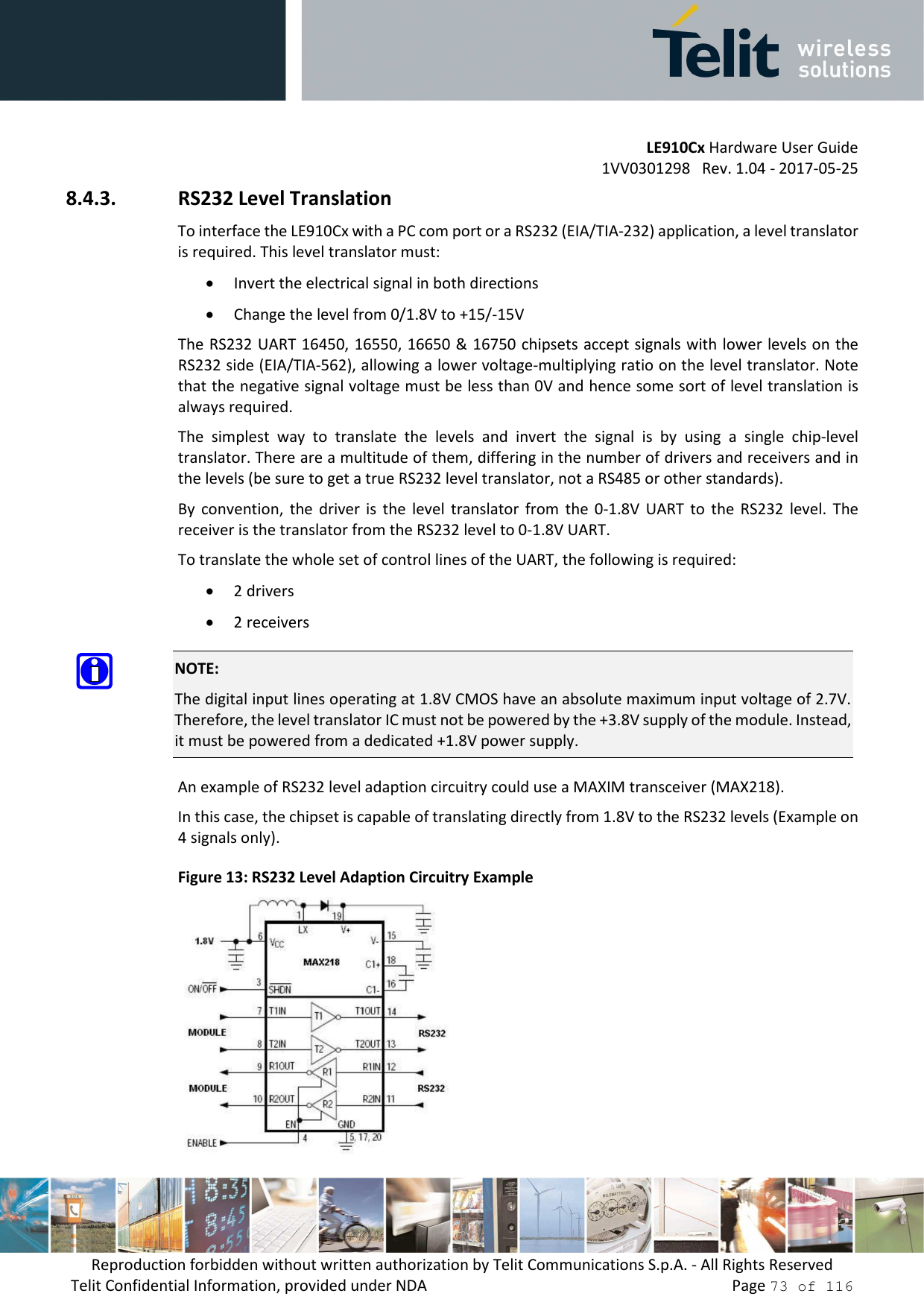         LE910Cx Hardware User Guide 1VV0301298   Rev. 1.04 - 2017-05-25 Reproduction forbidden without written authorization by Telit Communications S.p.A. - All Rights Reserved Telit Confidential Information, provided under NDA                 Page 73 of 116 8.4.3. RS232 Level Translation To interface the LE910Cx with a PC com port or a RS232 (EIA/TIA-232) application, a level translator is required. This level translator must: • Invert the electrical signal in both directions • Change the level from 0/1.8V to +15/-15V The RS232 UART 16450, 16550, 16650 &amp; 16750 chipsets accept signals with lower levels on the RS232 side (EIA/TIA-562), allowing a lower voltage-multiplying ratio on the level translator. Note that the negative signal voltage must be less than 0V and hence some sort of level translation is always required.  The  simplest  way  to  translate  the  levels  and  invert  the  signal  is  by  using  a  single  chip-level translator. There are a multitude of them, differing in the number of drivers and receivers and in the levels (be sure to get a true RS232 level translator, not a RS485 or other standards). By  convention,  the  driver  is  the  level  translator  from  the  0-1.8V  UART  to  the  RS232  level.  The receiver is the translator from the RS232 level to 0-1.8V UART. To translate the whole set of control lines of the UART, the following is required: • 2 drivers • 2 receivers  NOTE: The digital input lines operating at 1.8V CMOS have an absolute maximum input voltage of 2.7V. Therefore, the level translator IC must not be powered by the +3.8V supply of the module. Instead, it must be powered from a dedicated +1.8V power supply.  An example of RS232 level adaption circuitry could use a MAXIM transceiver (MAX218).  In this case, the chipset is capable of translating directly from 1.8V to the RS232 levels (Example on 4 signals only). Figure 13: RS232 Level Adaption Circuitry Example  