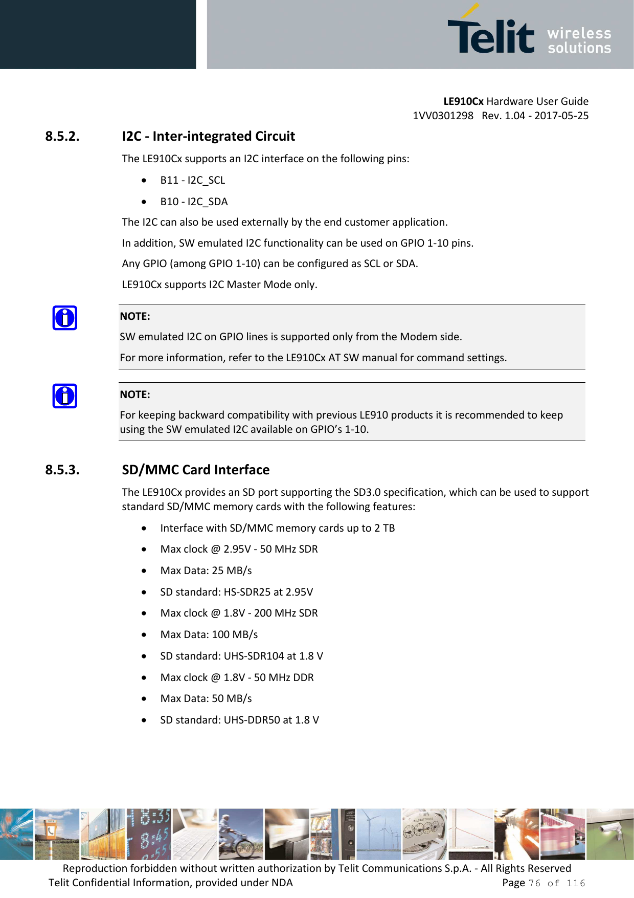         LE910Cx Hardware User Guide 1VV0301298   Rev. 1.04 - 2017-05-25 Reproduction forbidden without written authorization by Telit Communications S.p.A. - All Rights Reserved Telit Confidential Information, provided under NDA                 Page 76 of 116 8.5.2. I2C - Inter-integrated Circuit The LE910Cx supports an I2C interface on the following pins: • B11 - I2C_SCL • B10 - I2C_SDA The I2C can also be used externally by the end customer application.  In addition, SW emulated I2C functionality can be used on GPIO 1-10 pins. Any GPIO (among GPIO 1-10) can be configured as SCL or SDA. LE910Cx supports I2C Master Mode only.  NOTE: SW emulated I2C on GPIO lines is supported only from the Modem side. For more information, refer to the LE910Cx AT SW manual for command settings.  NOTE: For keeping backward compatibility with previous LE910 products it is recommended to keep using the SW emulated I2C available on GPIO’s 1-10. 8.5.3. SD/MMC Card Interface The LE910Cx provides an SD port supporting the SD3.0 specification, which can be used to support standard SD/MMC memory cards with the following features:   • Interface with SD/MMC memory cards up to 2 TB • Max clock @ 2.95V - 50 MHz SDR • Max Data: 25 MB/s • SD standard: HS-SDR25 at 2.95V • Max clock @ 1.8V - 200 MHz SDR • Max Data: 100 MB/s • SD standard: UHS-SDR104 at 1.8 V • Max clock @ 1.8V - 50 MHz DDR • Max Data: 50 MB/s • SD standard: UHS-DDR50 at 1.8 V 