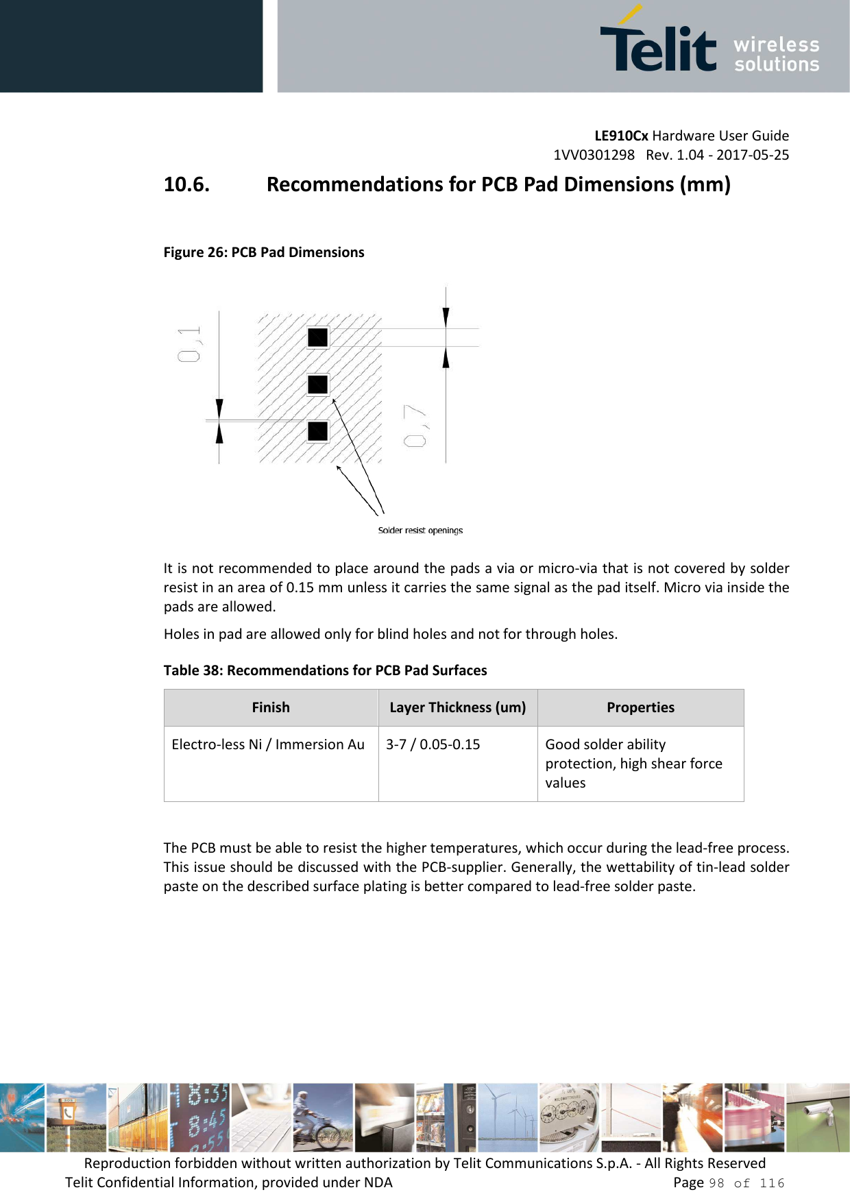         LE910Cx Hardware User Guide 1VV0301298   Rev. 1.04 - 2017-05-25 Reproduction forbidden without written authorization by Telit Communications S.p.A. - All Rights Reserved Telit Confidential Information, provided under NDA                 Page 98 of 116 10.6. Recommendations for PCB Pad Dimensions (mm)  Figure 26: PCB Pad Dimensions  It is not recommended to place around the pads a via or micro-via that is not covered by solder resist in an area of 0.15 mm unless it carries the same signal as the pad itself. Micro via inside the pads are allowed. Holes in pad are allowed only for blind holes and not for through holes. Table 38: Recommendations for PCB Pad Surfaces Finish  Layer Thickness (um)  Properties Electro-less Ni / Immersion Au  3-7 / 0.05-0.15  Good solder ability protection, high shear force values  The PCB must be able to resist the higher temperatures, which occur during the lead-free process. This issue should be discussed with the PCB-supplier. Generally, the wettability of tin-lead solder paste on the described surface plating is better compared to lead-free solder paste. 