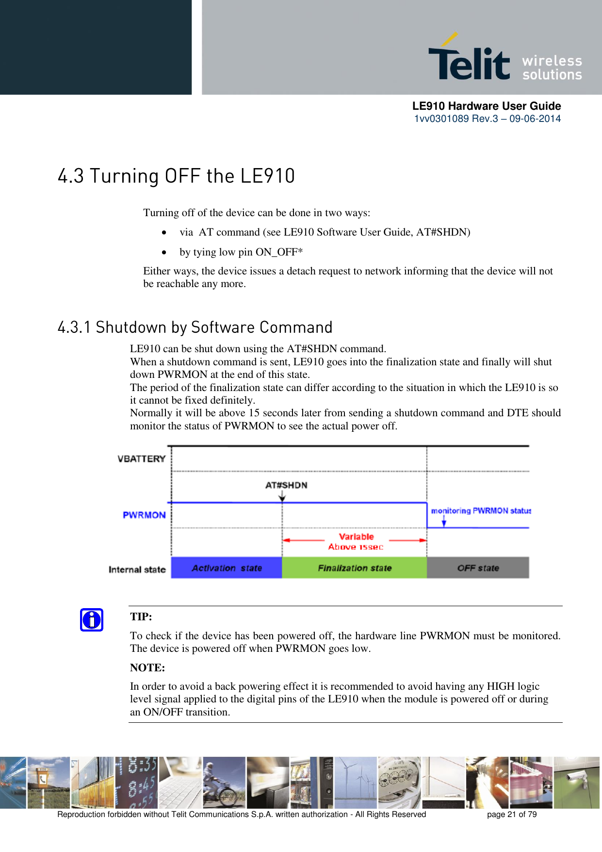      LE910 Hardware User Guide 1vv0301089 Rev.3 – 09-06-2014    Reproduction forbidden without Telit Communications S.p.A. written authorization - All Rights Reserved    page 21 of 79   Turning off of the device can be done in two ways:  via  AT command (see LE910 Software User Guide, AT#SHDN)  by tying low pin ON_OFF*   Either ways, the device issues a detach request to network informing that the device will not  be reachable any more.    LE910 can be shut down using the AT#SHDN command.  When a shutdown command is sent, LE910 goes into the finalization state and finally will shut down PWRMON at the end of this state.  The period of the finalization state can differ according to the situation in which the LE910 is so it cannot be fixed definitely.  Normally it will be above 15 seconds later from sending a shutdown command and DTE should monitor the status of PWRMON to see the actual power off.TIP:  To check if the device has been powered off, the hardware line PWRMON must be monitored. The device is powered off when PWRMON goes low.NOTE: In order to avoid a back powering effect it is recommended to avoid having any HIGH logic level signal applied to the digital pins of the LE910 when the module is powered off or during an ON/OFF transition. 