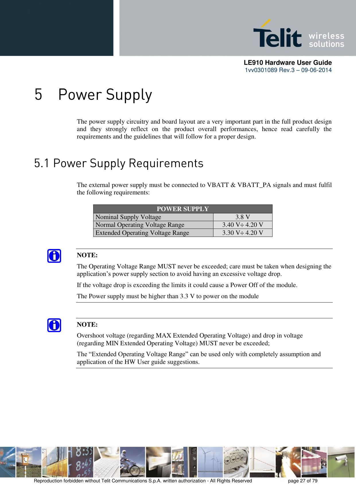      LE910 Hardware User Guide 1vv0301089 Rev.3 – 09-06-2014    Reproduction forbidden without Telit Communications S.p.A. written authorization - All Rights Reserved    page 27 of 79   The power supply circuitry and board layout are a very important part in the full product design and  they  strongly  reflect  on  the  product  overall  performances,  hence  read  carefully  the requirements and the guidelines that will follow for a proper design.   The external power supply must be connected to VBATT &amp; VBATT_PA signals and must fulfil the following requirements: POWER SUPPLY Nominal Supply Voltage 3.8 V Normal Operating Voltage Range 3.40 V÷ 4.20 V Extended Operating Voltage Range 3.30 V÷ 4.20 V NOTE: The Operating Voltage Range MUST never be exceeded; care must be taken when designing the application’s power supply section to avoid having an excessive voltage drop.  If the voltage drop is exceeding the limits it could cause a Power Off of the module. The Power supply must be higher than 3.3 V to power on the module NOTE: Overshoot voltage (regarding MAX Extended Operating Voltage) and drop in voltage (regarding MIN Extended Operating Voltage) MUST never be exceeded;  The “Extended Operating Voltage Range” can be used only with completely assumption and application of the HW User guide suggestions.   