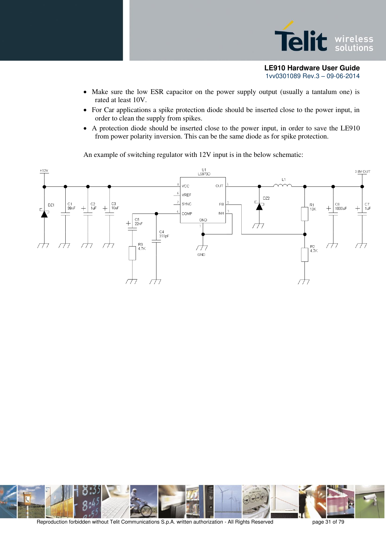      LE910 Hardware User Guide 1vv0301089 Rev.3 – 09-06-2014    Reproduction forbidden without Telit Communications S.p.A. written authorization - All Rights Reserved    page 31 of 79   Make sure  the low ESR capacitor on the  power supply output (usually a tantalum one)  is rated at least 10V.  For Car applications a spike protection diode should be inserted close to the power input, in order to clean the supply from spikes.   A protection diode should be inserted close to the power input, in order to save the LE910 from power polarity inversion. This can be the same diode as for spike protection. An example of switching regulator with 12V input is in the below schematic: 
