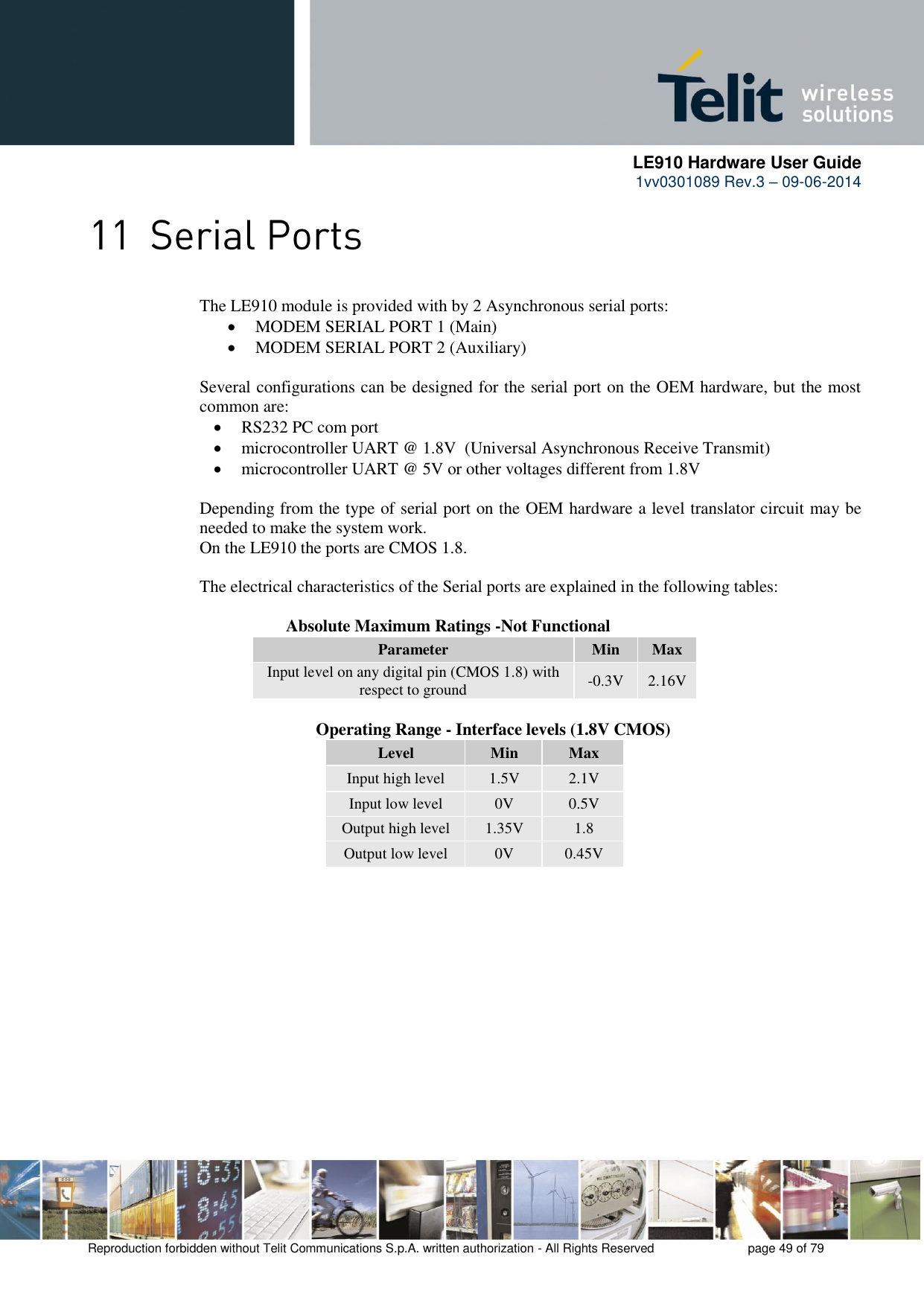      LE910 Hardware User Guide 1vv0301089 Rev.3 – 09-06-2014    Reproduction forbidden without Telit Communications S.p.A. written authorization - All Rights Reserved    page 49 of 79   The LE910 module is provided with by 2 Asynchronous serial ports:  MODEM SERIAL PORT 1 (Main)  MODEM SERIAL PORT 2 (Auxiliary)  Several configurations can be designed for the serial port on the OEM hardware, but the most common are:  RS232 PC com port  microcontroller UART @ 1.8V  (Universal Asynchronous Receive Transmit)   microcontroller UART @ 5V or other voltages different from 1.8V   Depending from the type of serial port on the OEM hardware a level translator circuit may be needed to make the system work.  On the LE910 the ports are CMOS 1.8.  The electrical characteristics of the Serial ports are explained in the following tables:      Absolute Maximum Ratings -Not Functional Parameter Min Max Input level on any digital pin (CMOS 1.8) with respect to ground -0.3V 2.16V              Operating Range - Interface levels (1.8V CMOS) Level Min Max Input high level 1.5V 2.1V Input low level 0V 0.5V Output high level 1.35V 1.8 Output low level 0V 0.45V  
