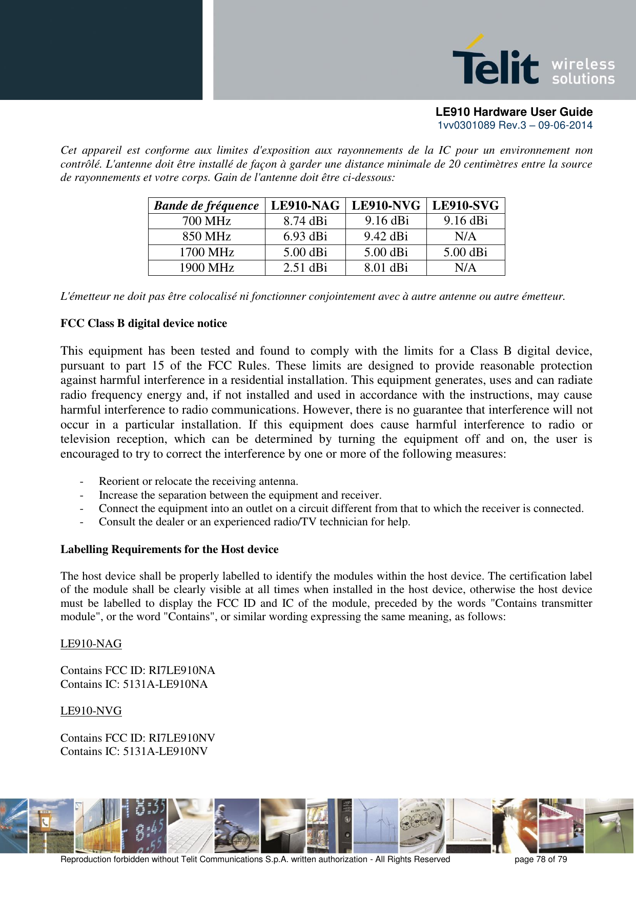      LE910 Hardware User Guide 1vv0301089 Rev.3 – 09-06-2014    Reproduction forbidden without Telit Communications S.p.A. written authorization - All Rights Reserved    page 78 of 79  Cet  appareil  est  conforme  aux  limites  d&apos;exposition  aux  rayonnements  de  la  IC  pour  un  environnement  non contrôlé. L&apos;antenne doit être installé de façon à garder une distance minimale de 20 centimètres entre la source de rayonnements et votre corps. Gain de l&apos;antenne doit être ci-dessous:  Bande de fréquence LE910-NAG LE910-NVG LE910-SVG 700 MHz 8.74 dBi   850 MHz 6.93 dBi 9.42 dBi N/A 1700 MHz 5.00 dBi 5.00 dBi 5.00 dBi 1900 MHz 2.51 dBi 8.01 dBi N/A  L&apos;émetteur ne doit pas être colocalisé ni fonctionner conjointement avec à autre antenne ou autre émetteur.  FCC Class B digital device notice  This  equipment  has  been  tested  and  found  to  comply  with  the  limits  for  a  Class  B  digital  device, pursuant  to  part  15  of  the  FCC  Rules.  These  limits  are  designed  to  provide  reasonable  protection against harmful interference in a residential installation. This equipment generates, uses and can radiate radio frequency energy and, if not installed and used in accordance with the instructions, may cause harmful interference to radio communications. However, there is no guarantee that interference will not occur  in  a  particular  installation.  If  this  equipment  does  cause  harmful  interference  to  radio  or television  reception,  which  can  be  determined  by  turning  the  equipment  off  and  on,  the  user  is encouraged to try to correct the interference by one or more of the following measures:  - Reorient or relocate the receiving antenna. - Increase the separation between the equipment and receiver.  - Connect the equipment into an outlet on a circuit different from that to which the receiver is connected.  - Consult the dealer or an experienced radio/TV technician for help.  Labelling Requirements for the Host device  The host device shall be properly labelled to identify the modules within the host device. The certification label of the module shall be clearly visible at all times when installed in the host device, otherwise the host device must be  labelled to  display the FCC  ID and  IC of the module, preceded by the words  &quot;Contains transmitter module&quot;, or the word &quot;Contains&quot;, or similar wording expressing the same meaning, as follows:  LE910-NAG  Contains FCC ID: RI7LE910NA  Contains IC: 5131A-LE910NA  LE910-NVG  Contains FCC ID: RI7LE910NV  Contains IC: 5131A-LE910NV   9.16 dBi 9.16 dBi