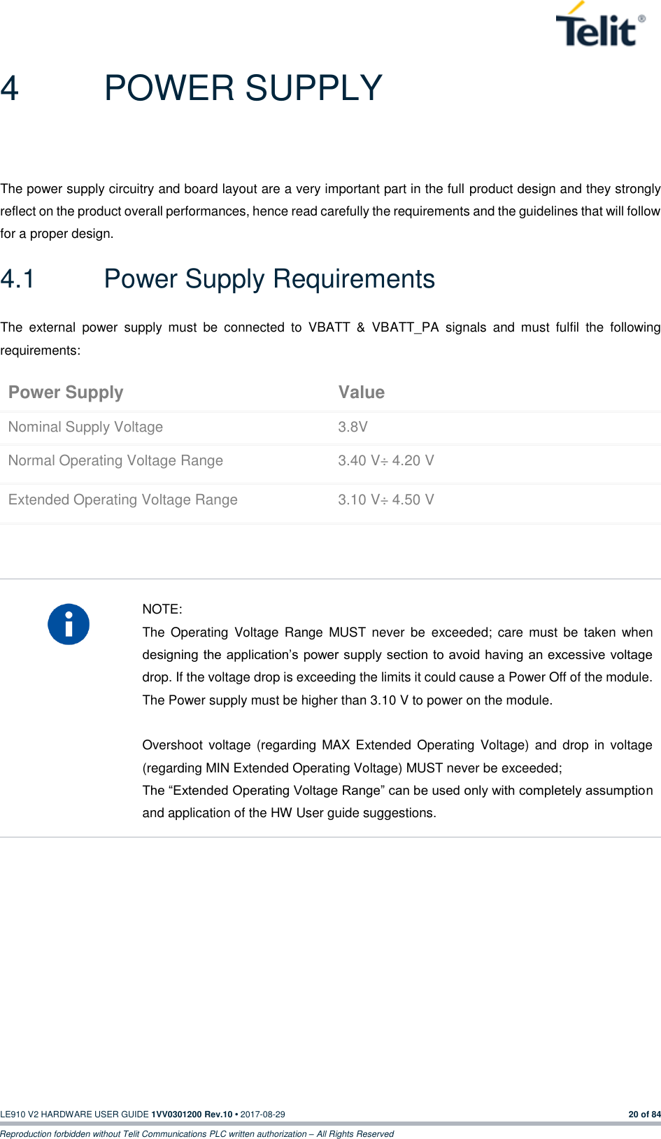   LE910 V2 HARDWARE USER GUIDE 1VV0301200 Rev.10 • 2017-08-29  20 of 84 Reproduction forbidden without Telit Communications PLC written authorization – All Rights Reserved 4  POWER SUPPLY The power supply circuitry and board layout are a very important part in the full product design and they strongly reflect on the product overall performances, hence read carefully the requirements and the guidelines that will follow for a proper design. 4.1  Power Supply Requirements The  external  power  supply  must  be  connected  to  VBATT  &amp;  VBATT_PA  signals  and  must  fulfil  the  following requirements: Power Supply Value Nominal Supply Voltage 3.8V Normal Operating Voltage Range 3.40 V÷ 4.20 V Extended Operating Voltage Range 3.10 V÷ 4.50 V     NOTE: The  Operating  Voltage  Range  MUST  never  be  exceeded;  care  must  be  taken  when designing the application’s power supply section to avoid having an excessive voltage drop. If the voltage drop is exceeding the limits it could cause a Power Off of the module. The Power supply must be higher than 3.10 V to power on the module.  Overshoot  voltage (regarding MAX  Extended  Operating  Voltage)  and  drop  in voltage (regarding MIN Extended Operating Voltage) MUST never be exceeded;  The “Extended Operating Voltage Range” can be used only with completely assumption and application of the HW User guide suggestions.    