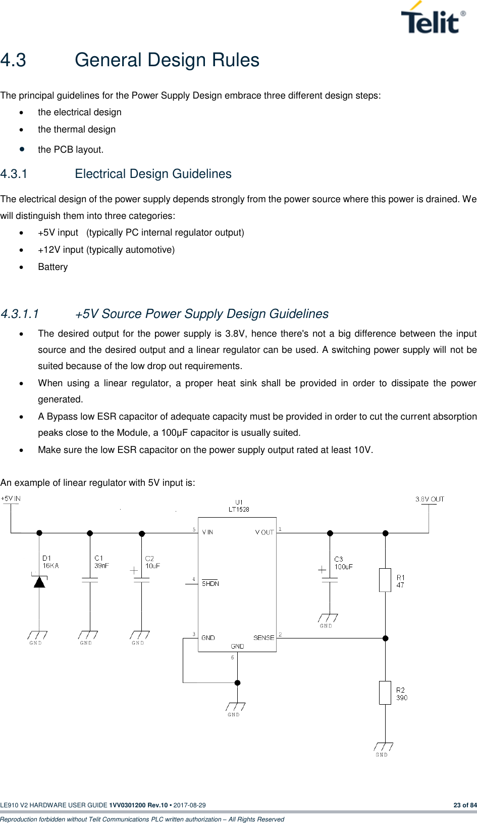   LE910 V2 HARDWARE USER GUIDE 1VV0301200 Rev.10 • 2017-08-29  23 of 84 Reproduction forbidden without Telit Communications PLC written authorization – All Rights Reserved 4.3  General Design Rules The principal guidelines for the Power Supply Design embrace three different design steps: •  the electrical design •  the thermal design • the PCB layout. 4.3.1  Electrical Design Guidelines The electrical design of the power supply depends strongly from the power source where this power is drained. We will distinguish them into three categories: •  +5V input   (typically PC internal regulator output) •  +12V input (typically automotive) •  Battery  4.3.1.1  +5V Source Power Supply Design Guidelines •  The desired output for the power supply is 3.8V, hence there&apos;s not a big difference between the input source and the desired output and a linear regulator can be used. A switching power supply will not be suited because of the low drop out requirements. •  When  using  a  linear  regulator,  a  proper  heat  sink  shall  be  provided  in  order  to  dissipate  the  power generated. •  A Bypass low ESR capacitor of adequate capacity must be provided in order to cut the current absorption peaks close to the Module, a 100μF capacitor is usually suited. •  Make sure the low ESR capacitor on the power supply output rated at least 10V.  An example of linear regulator with 5V input is:    