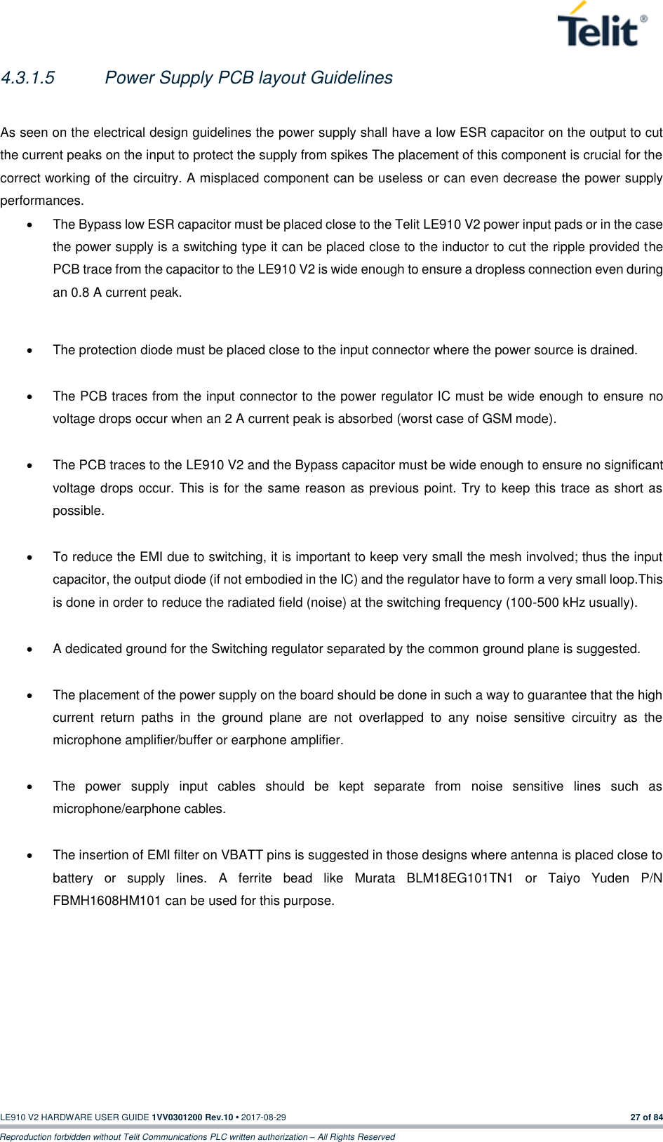   LE910 V2 HARDWARE USER GUIDE 1VV0301200 Rev.10 • 2017-08-29  27 of 84 Reproduction forbidden without Telit Communications PLC written authorization – All Rights Reserved 4.3.1.5  Power Supply PCB layout Guidelines  As seen on the electrical design guidelines the power supply shall have a low ESR capacitor on the output to cut the current peaks on the input to protect the supply from spikes The placement of this component is crucial for the correct working of the circuitry. A misplaced component can be useless or can even decrease the power supply performances. •  The Bypass low ESR capacitor must be placed close to the Telit LE910 V2 power input pads or in the case the power supply is a switching type it can be placed close to the inductor to cut the ripple provided the PCB trace from the capacitor to the LE910 V2 is wide enough to ensure a dropless connection even during an 0.8 A current peak.  •  The protection diode must be placed close to the input connector where the power source is drained.  •  The PCB traces from the input connector to the power regulator IC must be wide enough to ensure no voltage drops occur when an 2 A current peak is absorbed (worst case of GSM mode).   •  The PCB traces to the LE910 V2 and the Bypass capacitor must be wide enough to ensure no significant voltage drops occur. This is for the same reason as previous point. Try to keep this trace as short as possible.  •  To reduce the EMI due to switching, it is important to keep very small the mesh involved; thus the input capacitor, the output diode (if not embodied in the IC) and the regulator have to form a very small loop.This is done in order to reduce the radiated field (noise) at the switching frequency (100-500 kHz usually).  •  A dedicated ground for the Switching regulator separated by the common ground plane is suggested.  •  The placement of the power supply on the board should be done in such a way to guarantee that the high current  return  paths  in  the  ground  plane  are  not  overlapped  to  any  noise  sensitive  circuitry  as  the microphone amplifier/buffer or earphone amplifier.  •  The  power  supply  input  cables  should  be  kept  separate  from  noise  sensitive  lines  such  as microphone/earphone cables.  •  The insertion of EMI filter on VBATT pins is suggested in those designs where antenna is placed close to battery  or  supply  lines.  A  ferrite  bead  like  Murata  BLM18EG101TN1  or  Taiyo  Yuden  P/N FBMH1608HM101 can be used for this purpose.           